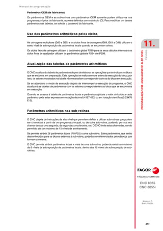 Manual de programação
CNC 8055
CNC 8055i
PROGRAMAÇÃO
EM
LINGUAGEM
DE
ALTO
NIVEL
11.
MODELO ·T·
SOFT: V02.2X
·247·
Variáveis
Parâmetros OEM (de fabricante)
Os parâmetros OEM e as sub-rotinas com parâmetros OEM somente podem utilizar-se nos
programas próprios do fabricante; aqueles definidos com o atributo [O]. Para modificar um destes
parâmetros nas tabelas, se solicita o password do fabricante.
Uso dos parâmetros aritméticos pelos ciclos
As usinagens multíplices (G60 a G65) e os ciclos fixos de usinagem (G69, G81 a G89) utilizam o
sexto nível de sobreposição de parâmetros locais quando se encontram ativos.
Os ciclos fixos de usinagem utilizam o parâmetro global P299 para os seus cálculos internos e os
ciclos fixos de apalpador utilizam os parâmetros globais P294 até P299.
Atualização das tabelas de parâmetros aritméticos
O CNC atualizará a tabela de parâmetros depois de elaborar as operações que se indicam no bloco
que se encontra em preparação. Esta operação se realiza sempre antes da execução do bloco, por
isso, os valores mostrados na tabela não necessitam corresponder com os do bloco em execução.
Se se abandona o modo de execução depois de interromper a execução do programa, o CNC
atualizará as tabelas de parâmetros com os valores correspondentes ao bloco que se encontrava
em execução.
Quando se acessa à tabela de parâmetros locais e parâmetros globais o valor atribuído a cada
parâmetro pode estar expresso em notação decimal (4127.423) ou em notação científica (0.23476
E-3).
Parâmetros aritméticos nas sub-rotinas
O CNC dispõe de instruções de alto nível que permitem definir e utilizar sub-rotinas que podem
ser chamadas a partir de um programa principal, ou de outra sub-rotina, podendo por sua vez
chamardestaaumasegunda,dasegundaaumaterceira,etc.OCNClimitaestaschamadas,sendo
permitido até um máximo de 15 níveis de aninhamento.
Se permite atribuir 26 parâmetros locais (P0-P25) a uma sub-rotina. Estes parâmetros, que serão
desconhecidos para os blocos externos à sub-rotina, poderão ser referenciados pelos blocos que
formam a mesma.
O CNC permite atribuir parâmetros locais a mais de uma sub-rotina, podendo existir um máximo
de 6 níveis de sobreposição de parâmetros locais, dentro dos 15 níveis de sobreposição de sub-
rotinas.
 