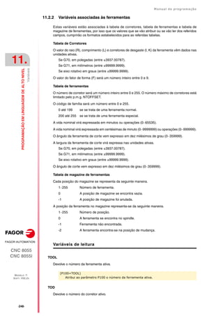 ·248·
Manual de programação
CNC 8055
CNC 8055i
11.
PROGRAMAÇÃO
EM
LINGUAGEM
DE
ALTO
NIVEL
MODELO ·T·
SOFT: V02.2X
Variáveis
11.2.2 Variáveis associadas às ferramentas
Estas variáveis estão associadas à tabela de corretores, tabela de ferramentas e tabela de
magazine de ferramentas, por isso que os valores que se vão atribuir ou se vão ler dos referidos
campos, cumprirão os formatos estabelecidos para as referidas tabelas.
Tabela de Corretores
O valor do raio (R), comprimento (L) e corretores de desgaste (I, K) da ferramenta vêm dados nas
unidades ativas.
Se G70, em polegadas (entre ±3937.00787).
Se G71, em milímetros (entre ±99999.9999).
Se eixo rotativo em graus (entre ±99999.9999).
O valor do fator de forma (F) será um número inteiro entre 0 e 9.
Tabela de ferramentas
O número de corretor será um número inteiro entre 0 e 255. O número máximo de corretores está
limitado pelo p.m.g. NTOFFSET.
O código de família será um número entre 0 e 255.
0 até 199 se se trata de uma ferramenta normal.
200 até 255 se se trata de uma ferramenta especial.
A vida nominal virá expressada em minutos ou operações (0··65535).
A vida nominal virá expressada em centésimas de minuto (0··9999999) ou operações (0··999999).
O ângulo da ferramenta de corte vem expresso em dez milésimos de grau (0··359999).
A largura da ferramenta de corte virá expressa nas unidades ativas.
Se G70, em polegadas (entre ±3937.00787).
Se G71, em milímetros (entre ±99999.9999).
Se eixo rotativo em graus (entre ±99999.9999).
O ângulo de corte vem expresso em dez milésimos de grau (0··359999).
Tabela de magazine de ferramentas
Cada posição do magazine se representa da seguinte maneira.
1··255 Número de ferramenta.
0 A posição de magazine se encontra vazia.
-1 A posição de magazine foi anulada.
A posição da ferramenta no magazine representa-se da seguinte maneira.
1··255 Número de posição.
0 A ferramenta se encontra no spindle.
-1 Ferramenta não encontrada.
-2 A ferramenta encontra-se na posição de mudança.
Variáveis de leitura
TOOL
Devolve o número da ferramenta ativa.
TOD
Devolve o número do corretor ativo.
(P100=TOOL)
Atribui ao parâmetro P100 o número da ferramenta ativa.
 
