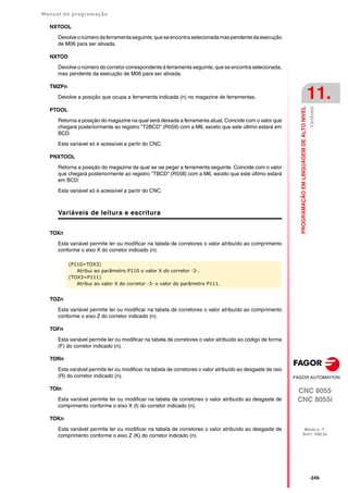 Manual de programação
CNC 8055
CNC 8055i
PROGRAMAÇÃO
EM
LINGUAGEM
DE
ALTO
NIVEL
11.
MODELO ·T·
SOFT: V02.2X
·249·
Variáveis
NXTOOL
Devolveonúmerodaferramentaseguinte,queseencontraselecionadamaspendentedaexecução
de M06 para ser ativada.
NXTOD
Devolve o número do corretor correspondente à ferramenta seguinte, que se encontra selecionada,
mas pendente da execução de M06 para ser ativada.
TMZPn
Devolve a posição que ocupa a ferramenta indicada (n) no magazine de ferramentas.
PTOOL
Retorna a posição do magazine na qual será deixada a ferramenta atual. Coincide com o valor que
chegará posteriormente ao registro "T2BCD" (R559) com a M6, exceto que este último estará em
BCD.
Esta variável só é acessível a partir do CNC.
PNXTOOL
Retorna a posição do magazine da qual se vai pegar a ferramenta seguinte. Coincide com o valor
que chegará posteriormente ao registro "TBCD" (R558) com a M6, exceto que este último estará
em BCD.
Esta variável só é acessível a partir do CNC.
Variáveis de leitura e escritura
TOXn
Esta variável permite ler ou modificar na tabela de corretores o valor atribuído ao comprimento
conforme o eixo X do corretor indicado (n).
TOZn
Esta variável permite ler ou modificar na tabela de corretores o valor atribuído ao comprimento
conforme o eixo Z do corretor indicado (n).
TOFn
Esta variável permite ler ou modificar na tabela de corretores o valor atribuído ao código de forma
(F) do corretor indicado (n).
TORn
Esta variável permite ler ou modificar na tabela de corretores o valor atribuído ao desgaste de raio
(R) do corretor indicado (n).
TOIn
Esta variável permite ler ou modificar na tabela de corretores o valor atribuído ao desgaste de
comprimento conforme o eixo X (I) do corretor indicado (n).
TOKn
Esta variável permite ler ou modificar na tabela de corretores o valor atribuído ao desgaste de
comprimento conforme o eixo Z (K) do corretor indicado (n).
(P110=TOX3)
Atribui ao parâmetro P110 o valor X do corretor ·3·.
(TOX3=P111)
Atribui ao valor X do corretor ·3· o valor do parâmetro P111.
 