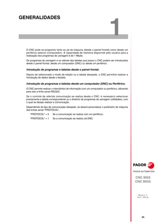 CNC 8055
CNC 8055i
MODELO ·T·
SOFT: V02.2X
1
·25·
GENERALIDADES
O CNC pode se programar tanto ao pé da máquina (desde o painel frontal) como desde um
periférico exterior (computador). A capacidade de memória disponível pelo usuário para a
realização dos programas de usinagem é de 1 Mbyte.
Os programas de usinagem e os valores das tabelas que possui o CNC podem ser introduzidos
desde o painel frontal, desde um computador (DNC) ou desde um periférico.
Introdução de programas e tabelas desde o painel frontal.
Depois de selecionado o modo de edição ou a tabela desejada, o CNC permitirá realizar a
introdução de dados desde o teclado.
Introdução de programas e tabelas desde um computador (DNC) ou Periférico.
O CNC permite realizar o intercâmbio de informação com um computador ou periférico, utilizando
para isso a linha serial RS232C.
Se o controle da referida comunicação se realiza desde o CNC, é necessário selecionar
previamente a tabela correspondente ou o diretório de programas de usinagem (utilidades), com
o qual se deseja realizar a comunicação.
Dependendo do tipo de comunicação desejado, se deverá personalizar o parâmetro de máquina
das linhas serial "PROTOCOL".
"PROTOCOL" = 0 Se a comunicação se realiza com um periférico.
"PROTOCOL" = 1 Se a comunicação se realiza via DNC.
 