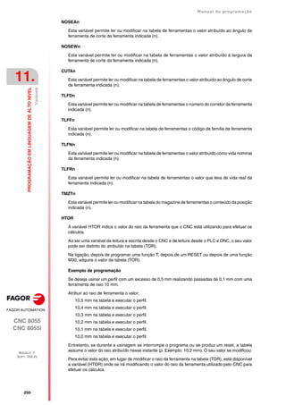 ·250·
Manual de programação
CNC 8055
CNC 8055i
11.
PROGRAMAÇÃO
EM
LINGUAGEM
DE
ALTO
NIVEL
MODELO ·T·
SOFT: V02.2X
Variáveis
NOSEAn
Esta variável permite ler ou modificar na tabela de ferramentas o valor atribuído ao ângulo da
ferramenta de corte da ferramenta indicada (n).
NOSEWn
Esta variável permite ler ou modificar na tabela de ferramentas o valor atribuído à largura da
ferramenta de corte da ferramenta indicada (n).
CUTAn
Esta variável permite ler ou modificar na tabela de ferramentas o valor atribuído ao ângulo de corte
da ferramenta indicada (n).
TLFDn
Esta variável permite ler ou modificar na tabela de ferramentas o número do corretor da ferramenta
indicada (n).
TLFFn
Esta variável permite ler ou modificar na tabela de ferramentas o código de família da ferramenta
indicada (n).
TLFNn
Esta variável permite ler ou modificar na tabela de ferramentas o valor atribuído como vida nominal
da ferramenta indicada (n).
TLFRn
Esta variável permite ler ou modificar na tabela de ferramentas o valor que leva de vida real da
ferramenta indicada (n).
TMZTn
Esta variável permite ler ou modificar na tabela do magazine de ferramentas o conteúdo da posição
indicada (n).
HTOR
A variável HTOR indica o valor do raio da ferramenta que o CNC está utilizando para efetuar os
cálculos.
Ao ser uma variável de leitura e escrita desde o CNC e de leitura desde o PLC e DNC, o seu valor
pode ser distinto do atribuído na tabela (TOR).
Na ligação, depois de programar uma função T, depois de um RESET ou depois de uma função
M30, adquire o valor da tabela (TOR).
Exemplo de programação
Se deseja usinar um perfil com um excesso de 0,5 mm realizando passadas de 0,1 mm com uma
ferramenta de raio 10 mm.
Atribuir ao raio de ferramenta o valor:
10,5 mm na tabela e executar o perfil.
10,4 mm na tabela e executar o perfil.
10,3 mm na tabela e executar o perfil.
10,2 mm na tabela e executar o perfil.
10,1 mm na tabela e executar o perfil.
10,0 mm na tabela e executar o perfil.
Entretanto, se durante a usinagem se interrompe o programa ou se produz um reset, a tabela
assume o valor do raio atribuído nesse instante (p. Exemplo: 10.2 mm). O seu valor se modificou.
Para evitar esta ação, em lugar de modificar o raio da ferramenta na tabela (TOR), está disponível
a variável (HTOR) onde se irá modificando o valor do raio da ferramenta utilizado pelo CNC para
efetuar os cálculos.
 