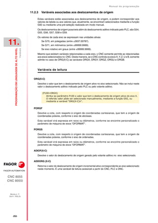 ·252·
Manual de programação
CNC 8055
CNC 8055i
11.
PROGRAMAÇÃO
EM
LINGUAGEM
DE
ALTO
NIVEL
MODELO ·T·
SOFT: V02.2X
Variáveis
11.2.3 Variáveis associadas aos deslocamentos de origem
Estas variáveis estão associadas aos deslocamentos de origem, e podem corresponder aos
valores da tabela ou aos valores que, atualmente, se encontram selecionados mediante a função
G92 ou mediante uma pré-seleção realizada em modo manual.
Os deslocamentos de origem possíveis além do deslocamento aditivo indicado pelo PLC, são G54,
G55, G56, G57, G58 e G59.
Os valores de cada eixo se expressam nas unidades ativas:
Se G70, em polegadas (entre ±3937.00787).
Se G71, em milímetros (entre ±99999.9999).
Se eixo rotativo em graus (entre ±99999.9999).
Mesmo que existam variáveis relacionadas a cada eixo, o CNC somente permite as relacionadas
aos eixos selecionados no CNC. Desta maneira, se o CNC controla os eixos X, Y, Z, U e B, somente
admite no caso de ORG(X-C) as variáveis ORGX, ORGY, ORGZ, ORGU e ORGB.
Variáveis de leitura
ORG(X-C)
Devolve o valor que tem o deslocamento de origem ativo no eixo selecionado. Não se inclui neste
valor o deslocamento aditivo indicado pelo PLC ou pelo volante aditivo.
PORGF
Devolve a cota, com respeito à origem de coordenadas cartesianas, que tem a origem de
coordenadas polares, conforme o eixo de abcissas.
Esta variável virá expressa em raios ou diâmetros, conforme se encontre personalizado o
parâmetro de máquina de eixos "DFORMAT".
PORGS
Devolve a cota, com respeito à origem de coordenadas cartesianas, que tem a origem de
coordenadas polares, conforme o eixo de ordenadas.
Esta variável virá expressa em raios ou diâmetros, conforme se encontre personalizado o
parâmetro de máquina de eixos "DFORMAT".
ADIOF(X-C)
Devolve o valor do deslocamento de origem gerado pelo volante aditivo no eixo selecionado.
ADDORG (X-C)
Retorna o valor do deslocamento de origem incremental ativo correspondente ao eixo selecionado
neste momento. É uma variável de leitura acessível a partir do CNC, PLC e DNC.
(P100=ORGX)
Atribui ao parâmetro P100 o valor que tem o deslocamento de origem ativo do eixo X.
O referido valor pôde ser selecionado manualmente, mediante a função G92, ou
mediante a variável "ORG(X-C)n".
 