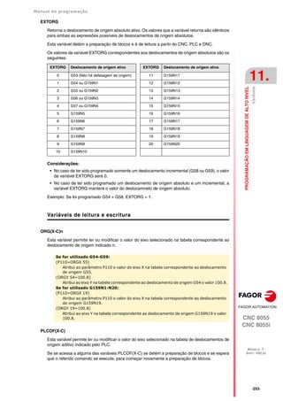 Manual de programação
CNC 8055
CNC 8055i
PROGRAMAÇÃO
EM
LINGUAGEM
DE
ALTO
NIVEL
11.
MODELO ·T·
SOFT: V02.2X
·253·
Variáveis
EXTORG
Retorna o deslocamento de origem absoluto ativo. Os valores que a variável retorna são idênticos
para ambas as expressões possíveis de deslocamentos de origem absolutos.
Esta variável detém a preparação de blocos e é de leitura a partir do CNC, PLC e DNC.
Os valores da variável EXTORG correspondentes aos deslocamentos de origem absolutos são os
seguintes:
Considerações:
• No caso de ter sido programado somente um deslocamento incremental (G58 ou G59), o valor
da variável EXTORG será 0.
• No caso de ter sido programado um deslocamento de origem absoluto e um incremental, a
variável EXTORG manterá o valor do deslocamneto de origem absoluto.
Exemplo: Se foi programado G54 + G58, EXTORG = 1.
Variáveis de leitura e escritura
ORG(X-C)n
Esta variável permite ler ou modificar o valor do eixo selecionado na tabela correspondente ao
deslocamento de origem indicado n.
PLCOF(X-C)
Esta variável permite ler ou modificar o valor do eixo selecionado na tabela de deslocamentos de
origem aditivo indicado pelo PLC.
Se se acessa a alguma das variáveis PLCOF(X-C) se detém a preparação de blocos e se espera
que o referido comando se execute, para começar novamente a preparação de blocos.
EXTORG Deslocamento de origem ativo EXTORG Deslocamento de origem ativo
0 G53 (Não há defasagem de origem) 11 G159N11
1 G54 ou G159N1 12 G159N12
2 G55 ou G159N2 13 G159N13
3 G56 ou G159N3 14 G159N14
4 G57 ou G159N4 15 G159N15
5 G159N5 16 G159N16
6 G159N6 17 G159N17
7 G159N7 18 G159N18
8 G159N8 19 G159N19
9 G159N9 20 G159N20
10 G159N10
Se for utilizado G54-G59:
(P110=ORGX 55)
Atribui ao parâmetro P110 o valor do eixo X na tabela correspondente ao deslocamento
de origem G55.
(ORGY 54=100.8)
Atribui ao eixo Y na tabela correspondente ao deslocamento de origem G54 o valor 100.8.
Se for utilizado G159N1-N20:
(P110=ORGX 19)
Atribui ao parâmetro P110 o valor do eixo X na tabela correspondente ao deslocamento
de origem G159N19.
(ORGY 19=100.8)
Atribui ao eixo Y na tabela correspondente ao deslocamento de origem G159N19 o valor
100.8.
 