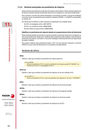 ·254·
Manual de programação
CNC 8055
CNC 8055i
11.
PROGRAMAÇÃO
EM
LINGUAGEM
DE
ALTO
NIVEL
MODELO ·T·
SOFT: V02.2X
Variáveis
11.2.4 Variáveis associadas aos parâmetros de máquina
Estas variáveis associadas aos parâmetros de máquina são de leitura. Estas variáveis poderão ser
de leitura e escritura quando se executem dentro de um programa ou sub-rotina de fabricante.
Para conhecer o formato dos valores devolvidos é conveniente consultar o manual de instalação
e arranque inicial. Aos parâmetros que se definem mediante YES/NO, +/- e ON/OFF correspondem
os valores 1/0.
Os valores que se referem a cotas e avanços se expressam nas unidades ativas:
Se G70, em polegadas (entre ±3937.00787).
Se G71, em milímetros (entre ±99999.9999).
Se eixo rotativo em graus (entre ±99999.9999).
Modificar os parâmetros de máquina desde um programa/sub-rotina de fabricante
Estas variáveis poderão ser de leitura e escritura quando se executem dentro de um programa ou
sub-rotina de fabricante. Neste caso, mediante estas variáveis se pode modificar o valor de alguns
parâmetros de máquina. Consultar no manual de instalação a lista de parâmetros de máquina que
se podem modificar.
Para poder modificar estes parâmetros desde o PLC, tem que executar mediante o comando
CNCEX uma sub-rotina de fabricante com as variáveis correspondentes.
Variáveis de leitura
MPGn
Devolve o valor que se atribuiu ao parâmetro de máquina geral (n).
MP(X-C)n
Devolve o valor que se atribuiu ao parâmetro de máquina (n) do eixo indicado (X-C).
MPSn
Devolve o valor que se atribuiu ao parâmetro de máquina (n) da árvore principal.
MPSSn
Devolve o valor que se atribuiu ao parâmetro de máquina (n) do segundo spindle.
MPASn
Devolve o valor que se atribuiu ao parâmetro de máquina (n) da árvore auxiliar.
MPLCn
Devolve o valor que se atribuiu ao parâmetro de máquina (n) do PLC.
(P110=MPG8)
Atribui ao parâmetro P110 o valor do parâmetro de máquina geral P8 "INCHES"; se
milímetros P110=0 e se polegadas P110=1.
(P110=MPY 1)
Atribui ao parâmetro P110 o valor do parâmetro de máquina P1 do eixo Y "DFORMAT".
 