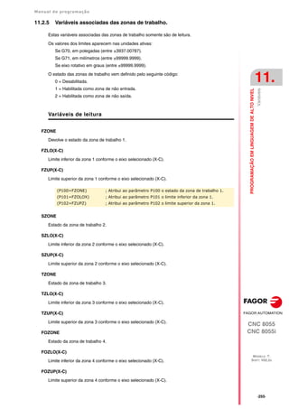 Manual de programação
CNC 8055
CNC 8055i
PROGRAMAÇÃO
EM
LINGUAGEM
DE
ALTO
NIVEL
11.
MODELO ·T·
SOFT: V02.2X
·255·
Variáveis
11.2.5 Variáveis associadas das zonas de trabalho.
Estas variáveis associadas das zonas de trabalho somente são de leitura.
Os valores dos limites aparecem nas unidades ativas:
Se G70, em polegadas (entre ±3937.00787).
Se G71, em milímetros (entre ±99999.9999).
Se eixo rotativo em graus (entre ±99999.9999).
O estado das zonas de trabalho vem definido pelo seguinte código:
0 = Desabilitada.
1 = Habilitada como zona de não entrada.
2 = Habilitada como zona de não saída.
Variáveis de leitura
FZONE
Devolve o estado da zona de trabalho 1.
FZLO(X-C)
Limite inferior da zona 1 conforme o eixo selecionado (X-C).
FZUP(X-C)
Limite superior da zona 1 conforme o eixo selecionado (X-C).
SZONE
Estado da zona de trabalho 2.
SZLO(X-C)
Limite inferior da zona 2 conforme o eixo selecionado (X-C).
SZUP(X-C)
Limite superior da zona 2 conforme o eixo selecionado (X-C).
TZONE
Estado da zona de trabalho 3.
TZLO(X-C)
Limite inferior da zona 3 conforme o eixo selecionado (X-C).
TZUP(X-C)
Limite superior da zona 3 conforme o eixo selecionado (X-C).
FOZONE
Estado da zona de trabalho 4.
FOZLO(X-C)
Limite inferior da zona 4 conforme o eixo selecionado (X-C).
FOZUP(X-C)
Limite superior da zona 4 conforme o eixo selecionado (X-C).
(P100=FZONE) ; Atribui ao parâmetro P100 o estado da zona de trabalho 1.
(P101=FZOLOX) ; Atribui ao parâmetro P101 o limite inferior da zona 1.
(P102=FZUPZ) ; Atribui ao parâmetro P102 o limite superior da zona 1.
 