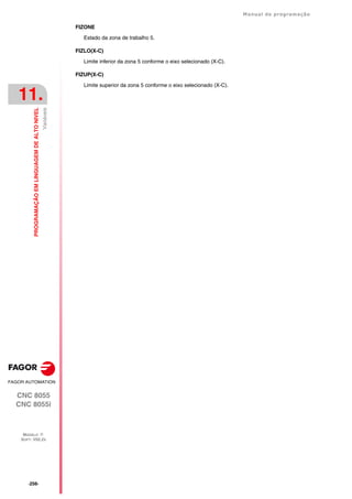 ·256·
Manual de programação
CNC 8055
CNC 8055i
11.
PROGRAMAÇÃO
EM
LINGUAGEM
DE
ALTO
NIVEL
MODELO ·T·
SOFT: V02.2X
Variáveis
FIZONE
Estado da zona de trabalho 5.
FIZLO(X-C)
Limite inferior da zona 5 conforme o eixo selecionado (X-C).
FIZUP(X-C)
Limite superior da zona 5 conforme o eixo selecionado (X-C).
 