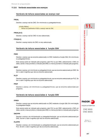 Manual de programação
CNC 8055
CNC 8055i
PROGRAMAÇÃO
EM
LINGUAGEM
DE
ALTO
NIVEL
11.
MODELO ·T·
SOFT: V02.2X
·257·
Variáveis
11.2.6 Variáveis associadas aos avanços
Variáveis de leitura associadas ao avanço real
FREAL
Devolve o avanço real do CNC. Em mm/minuto ou polegadas/minuto.
FREAL(X-C)
Devolve o avanço real do CNC no eixo selecionado.
FTEO(X-C)
Devolve o avanço teórico do CNC no eixo selecionado.
Variáveis de leitura associadas à função G94
FEED
Devolve o avanço que se encontra selecionado no CNC mediante a função G94. Em mm/minuto
ou polegadas/minuto.
Este avanço pode ser indicado pelo programa, pelo PLC ou por DNC, selecionando o CNC um
deles, sendo o mais prioritário o indicado pelo DNC e o menos prioritário o indicado pelo programa.
DNCF
Devolve o avanço, em mm/minuto ou polegadas/minuto, que se encontra selecionado por DNC. Se
tem o valor 0 significa que não se encontra selecionado.
PLCF
Devolve o avanço, em mm/minuto ou polegadas/minuto, que se encontra selecionado por PLC. Se
tem o valor 0 significa que não se encontra selecionado.
PRGF
Devolve o avanço, em mm/minuto ou polegadas/minuto, que se encontra selecionado por
programa.
Variáveis de leitura associadas à função G95
FPREV
Devolve o avanço que se encontra selecionado no CNC mediante a função G95. Em mm/rotação
ou polegadas/rotação.
Este avanço pode ser indicado pelo programa, pelo PLC ou por DNC, selecionando o CNC um
deles, sendo o mais prioritário o indicado pelo DNC e o menos prioritário o indicado pelo programa.
DNCFPR
Devolve o avanço, em mm/revolução ou polegadas/revolução, que se encontre selecionado por
DNC. Se tem o valor 0 significa que não se encontra selecionado.
PLCFPR
Devolve o avanço, em mm/revolução ou polegadas/revolução, que se encontre selecionado por
PLC. Se tem o valor 0 significa que não se encontra selecionado.
(P100=FREAL)
Atribui ao parâmetro P100 o avanço real do CNC.
 