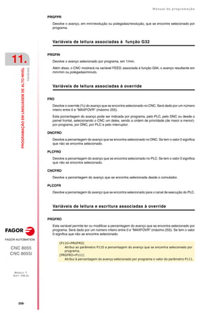 ·258·
Manual de programação
CNC 8055
CNC 8055i
11.
PROGRAMAÇÃO
EM
LINGUAGEM
DE
ALTO
NIVEL
MODELO ·T·
SOFT: V02.2X
Variáveis
PRGFPR
Devolve o avanço, em mm/revolução ou polegadas/revolução, que se encontre selecionado por
programa.
Variáveis de leitura associadas à função G32
PRGFIN
Devolve o avanço selecionado por programa, em 1/min.
Além disso, o CNC mostrará na variável FEED, associada à função G94, o avanço resultante em
mm/min ou polegadas/minuto.
Variáveis de leitura associadas à override
FRO
Devolve o override (%) do avanço que se encontra selecionado no CNC. Será dado por um número
inteiro entre 0 e "MAXFOVR" (máximo 255).
Esta porcentagem do avanço pode ser indicada por programa, pelo PLC, pelo DNC ou desde o
painel frontal, selecionando o CNC um deles, sendo a ordem de prioridade (de maior a menor):
por programa, por DNC, por PLC e pelo interruptor.
DNCFRO
Devolve a percentagem do avanço que se encontra selecionado no DNC. Se tem o valor 0 significa
que não se encontra selecionado.
PLCFRO
Devolve a percentagem do avanço que se encontra selecionado no PLC. Se tem o valor 0 significa
que não se encontra selecionado.
CNCFRO
Devolve a percentagem do avanço que se encontra selecionada desde o comutador.
PLCCFR
Devolve a percentagem do avanço que se encontra selecionado para o canal de execução do PLC.
Variáveis de leitura e escritura associadas à override
PRGFRO
Esta variável permite ler ou modificar a percentagem do avanço que se encontra selecionado por
programa. Será dado por um número inteiro entre 0 e "MAXFOVR" (máximo 255). Se tem o valor
0 significa que não se encontra selecionado.
(P110=PRGFRO)
Atribui ao parâmetro P110 a percentagem do avanço que se encontra selecionado por
programa.
(PRGFRO=P111)
Atribui à percentagem do avanço selecionado por programa o valor do parâmetro P111.
 