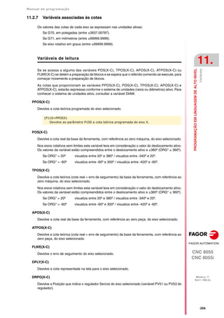 Manual de programação
CNC 8055
CNC 8055i
PROGRAMAÇÃO
EM
LINGUAGEM
DE
ALTO
NIVEL
11.
MODELO ·T·
SOFT: V02.2X
·259·
Variáveis
11.2.7 Variáveis associadas às cotas
Os valores das cotas de cada eixo se expressam nas unidades ativas:
Se G70, em polegadas (entre ±3937.00787).
Se G71, em milímetros (entre ±99999.9999).
Se eixo rotativo em graus (entre ±99999.9999).
Variáveis de leitura
Se se acessa a alguma das variáveis POS(X-C), TPOS(X-C), APOS(X-C), ATPOS(X-C) ou
FLWE(X-C) se detém a preparação de blocos e se espera que o referido comando se execute, para
começar novamente a preparação de blocos.
As cotas que proporcionam as variáveis PPOS(X-C), POS(X-C), TPOS(X-C), APOS(X-C) e
ATPOS(X-C), estarão expressas conforme o sistema de unidades (raios ou diâmetros) ativo. Para
conhecer o sistema de unidades ativo, consultar a variável DIAM.
PPOS(X-C)
Devolve a cota teórica programada do eixo selecionado.
POS(X-C)
Devolve a cota real da base da ferramenta, com referência ao zero máquina, do eixo selecionado.
Nos eixos rotativos sem limites esta variável leva em consideração o valor do deslocamento ativo.
Os valores da variável estão compreendidos entre o deslocamento ativo e ±360º (ORG* ± 360º).
Se ORG* = 20º visualiza entre 20º e 380º / visualiza entre -340º e 20º.
Se ORG* = -60º visualiza entre -60º e 300º / visualiza entre -420º e -60º.
TPOS(X-C)
Devolve a cota teórica (cota real + erro de seguimento) da base da ferramenta, com referência ao
zero máquina, do eixo selecionado.
Nos eixos rotativos sem limites esta variável leva em consideração o valor do deslocamento ativo.
Os valores da variável estão compreendidos entre o deslocamento ativo e ±360º (ORG* ± 360º).
Se ORG* = 20º visualiza entre 20º e 380º / visualiza entre -340º e 20º.
Se ORG* = -60º visualiza entre -60º e 300º / visualiza entre -420º e -60º.
APOS(X-C)
Devolve a cota real da base da ferramenta, com referência ao zero peça, do eixo selecionado.
ATPOS(X-C)
Devolve a cota teórica (cota real + erro de seguimento) da base da ferramenta, com referência ao
zero peça, do eixo selecionado.
FLWE(X-C)
Devolve o erro de seguimento do eixo selecionado.
DPLY(X-C)
Devolve a cota representada na tela para o eixo selecionado.
DRPO(X-C)
Devolve a Posição que indica o regulador Sercos do eixo selecionado (variável PV51 ou PV53 do
regulador).
(P110=PPOSX)
Devolve ao parâmetro P100 a cota teórica programada do eixo X.
 