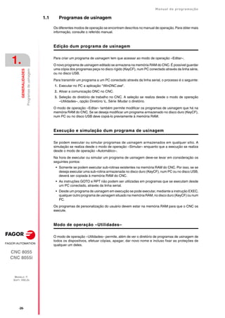 ·26·
Manual de programação
CNC 8055
CNC 8055i
1.
GENERALIDADES
MODELO ·T·
SOFT: V02.2X
Programas
de
usinagem
1.1 Programas de usinagem
Os diferentes modos de operação se encontram descritos no manual de operação. Para obter mais
informação, consulte o referido manual.
Edição dum programa de usinagem
Para criar um programa de usinagem tem que acessar ao modo de operação –Editar–.
O novo programa de usinagem editado se armazena na memória RAM do CNC. É possível guardar
uma cópia dos programas peça no disco rígido (KeyCF), num PC conectado através da linha série,
ou no disco USB.
Para transmitir um programa a um PC conectado através da linha serial, o processo é o seguinte:
1. Executar no PC a aplicação "WinDNC.exe".
2. Ativar a comunicação DNC no CNC.
3. Seleção do diretório de trabalho no CNC. A seleção se realiza desde o modo de operação
–Utilidades–, opção Diretório L. Série Mudar o diretório.
O modo de operação –Editar– também permite modificar os programas de usinagem que há na
memória RAM do CNC. Se se deseja modificar um programa armazenado no disco duro (KeyCF),
num PC ou no disco USB deve copiá-lo previamente à memória RAM.
Execução e simulação dum programa de usinagem
Se podem executar ou simular programas de usinagem armazenados em qualquer sitio. A
simulação se realiza desde o modo de operação –Simular– enquanto que a execução se realiza
desde o modo de operação –Automático–.
Na hora de executar ou simular um programa de usinagem deve-se levar em consideração os
seguintes pontos:
• Somente se podem executar sub-rotinas existentes na memória RAM do CNC. Por isso, se se
deseja executar uma sub-rotina armazenada no disco duro (KeyCF), num PC ou no disco USB,
deverá ser copiada à memória RAM do CNC.
• As instruções GOTO e RPT não podem ser utilizadas em programas que se executam desde
um PC conectado, através da linha serial.
• Desde um programa de usinagem em execução se pode executar, mediante a instrução EXEC,
qualquer outro programa de usinagem situado na memória RAM, no disco duro (KeyCF) ou num
PC.
Os programas de personalização do usuário devem estar na memória RAM para que o CNC os
execute.
Modo de operação –Utilidades–
O modo de operação –Utilidades– permite, além de ver o diretório de programas de usinagem de
todos os dispositivos, efetuar cópias, apagar, dar novo nome e incluso fixar as proteções de
qualquer um deles.
 