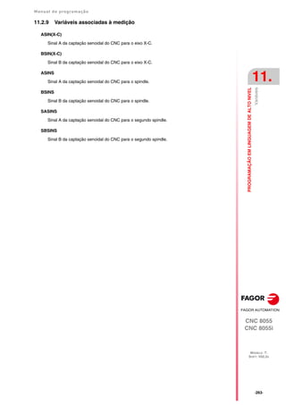Manual de programação
CNC 8055
CNC 8055i
PROGRAMAÇÃO
EM
LINGUAGEM
DE
ALTO
NIVEL
11.
MODELO ·T·
SOFT: V02.2X
·263·
Variáveis
11.2.9 Variáveis associadas à medição
ASIN(X-C)
Sinal A da captação senoidal do CNC para o eixo X-C.
BSIN(X-C)
Sinal B da captação senoidal do CNC para o eixo X-C.
ASINS
Sinal A da captação senoidal do CNC para o spindle.
BSINS
Sinal B da captação senoidal do CNC para o spindle.
SASINS
Sinal A da captação senoidal do CNC para o segundo spindle.
SBSINS
Sinal B da captação senoidal do CNC para o segundo spindle.
 