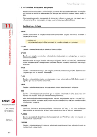 ·264·
Manual de programação
CNC 8055
CNC 8055i
11.
PROGRAMAÇÃO
EM
LINGUAGEM
DE
ALTO
NIVEL
MODELO ·T·
SOFT: V02.2X
Variáveis
11.2.10 Variáveis associadas ao spindle
Nestas variáveis associadas à árvore principal, os valores das velocidades vêm dados em rotações
por minuto e os valores do override da árvore principal vêm dados por números inteiros entre 0 e
255.
Algumas variáveis detêm a preparação de blocos se é indicado em cada uma e se espera que o
referido comando se execute para começar novamente a preparação de blocos.
Variáveis de leitura
SREAL
Devolve a velocidade de rotação real da árvore principal em rotações por minuto. Se detém a
preparação de blocos.
FTEOS
Devolve a velocidade de rotação teórica da árvore principal.
SPEED
Devolve, em rotações por minuto, a velocidade de rotações da árvore principal que se encontra
selecionada no CNC.
Esta velocidade de rotação pode ser indicada por programa, pelo PLC ou pelo DNC, selecionando
o CNC um deles, sendo o mais prioritário o indicado por DNC e o menos prioritário o indicado por
programa.
DNCS
Devolve a velocidade de rotação, em rotações por minuto, selecionada por DNC. Se tem o valor
0 significa que não se encontra selecionado.
PLCS
Devolve a velocidade de rotação, em rotações por minuto, selecionada por PLC. Se tem o valor 0
significa que não se encontra selecionado.
PRGS
Devolve a velocidade de rotação, em rotações por minuto, selecionada por programa.
CSS
Devolve a velocidade de corte constante que se encontra selecionada no CNC. O seu valor vem
imposto nas unidades ativas (en metros/minuto o pies/minuto).
Esta velocidade de corte constante pode ser indicada por programa, pelo PLC ou pelo DNC,
selecionando o CNC um deles, sendo o mais prioritário o indicado por DNC e o menos prioritário
o indicado por programa.
DNCCSS
Devolve a velocidade de corte constante selecionada por DNC. O seu valor é dado em
metros/minuto ou pés/minuto e se tem o valor 0 significa que não se encontra selecionado.
PLCCSS
Devolve a velocidade de corte constante selecionada por PLC. O seu valor vem imposto en
metros/minuto o pies/minuto.
PRGCSS
Devolve a velocidade de corte constante selecionada por programa. O seu valor vem imposto en
metros/minuto o pies/minuto.
(P100=SREAL)
Atribui ao parâmetro P100 a velocidade de rotação real da árvore principal.
 