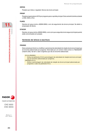 ·266·
Manual de programação
CNC 8055
CNC 8055i
11.
PROGRAMAÇÃO
EM
LINGUAGEM
DE
ALTO
NIVEL
MODELO ·T·
SOFT: V02.2X
Variáveis
DRPOS
Posição que indica o regulador Sercos da árvore principal.
PRGSP
Posição programada em M19 por programa para o spindle principal. Esta variável é de leitura desde
o CNC, DNC e PLC.
FLWES
Devolve em graus (entre ±99999.9999) o erro de seguimento da árvore principal. Se detém a
preparação de blocos.
SYNCER
Devolve, em graus (entre ±99999.9999), o erro com que a segunda árvore segue à principal quando
estão sincronizados em posição.
Variáveis de leitura e escritura
PRGSSO
Esta variável permite ler ou modificar o percentual da velocidade de rotação da árvore principal que
se encontra selecionada por programa. Será dado por um número inteiro entre 0 e "MAXSOVR"
(máximo 255). Se tem o valor 0 significa que não se encontra selecionado.
(P110=PRGSSO)
Atribui ao parâmetro P110 a percentagem da velocidade de rotação da árvore principal
que se encontra selecionada por programa.
(PRGSSO=P111)
Atribui à percentagem da velocidade de rotação da árvore principal selecionada por
programa o valor do parâmetro P111.
 