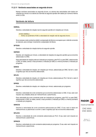 Manual de programação
CNC 8055
CNC 8055i
PROGRAMAÇÃO
EM
LINGUAGEM
DE
ALTO
NIVEL
11.
MODELO ·T·
SOFT: V02.2X
·267·
Variáveis
11.2.11 Variáveis associadas ao segunda árvore
Nestas variáveis associadas ao segunda árvore, os valores das velocidades vêm dados em
rotações por minuto e os valores do override do segundo spindle vêm dados por números inteiros
entre 0 e 255.
Variáveis de leitura
SSREAL
Devolve a velocidade de rotação real do segundo spindle em rotações por minuto.
Se se acessa a esta variável se detém a preparação de blocos e se espera que o referido comando
se execute, para começar novamente a preparação de blocos.
SFTEOS
Devolve a velocidade de rotação teórica do segundo spindle.
SSPEED
Devolve, em rotações por minuto, a velocidade de rotações do segundo spindle que se encontra
selecionado no CNC.
Esta velocidade de rotação pode ser indicada por programa, pelo PLC ou pelo DNC, selecionando
o CNC um deles, sendo o mais prioritário o indicado por DNC e o menos prioritário o indicado por
programa.
SDNCS
Devolve a velocidade de rotação, em rotações por minuto, selecionada por DNC. Se tem o valor
0 significa que não se encontra selecionado.
SPLCS
Devolve a velocidade de rotação, em rotações por minuto, selecionada por PLC. Se tem o valor 0
significa que não se encontra selecionado.
SPRGS
Devolve a velocidade de rotação, em rotações por minuto, selecionada por programa.
SCSS
Devolve a velocidade de corte constante que se encontra selecionada no CNC. O seu valor vem
imposto nas unidades ativas (en metros/minuto o pies/minuto).
Esta velocidade de corte constante pode ser indicada por programa, pelo PLC ou pelo DNC,
selecionando o CNC um deles, sendo o mais prioritário o indicado por DNC e o menos prioritário
o indicado por programa.
SDNCCS
Devolve a velocidade de corte constante selecionada por DNC. O seu valor é dado em
metros/minuto ou pés/minuto e se tem o valor 0 significa que não se encontra selecionado.
SPLCCS
Devolve a velocidade de corte constante selecionada por PLC. O seu valor vem imposto en
metros/minuto o pies/minuto.
SPRGCS
Devolve a velocidade de corte constante selecionada por programa. O seu valor vem imposto en
metros/minuto o pies/minuto.
(P100=SSREAL)
Atribui ao parâmetro P100 a velocidade de rotação real da segunda árvore.
 
