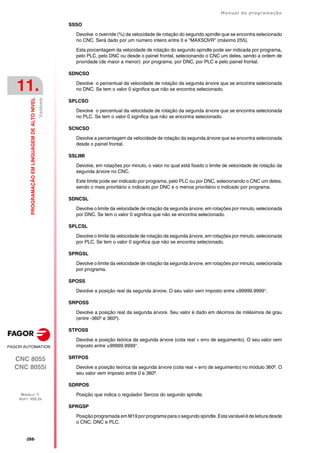 ·268·
Manual de programação
CNC 8055
CNC 8055i
11.
PROGRAMAÇÃO
EM
LINGUAGEM
DE
ALTO
NIVEL
MODELO ·T·
SOFT: V02.2X
Variáveis
SSSO
Devolve o override (%) da velocidade de rotação do segundo spindle que se encontra selecionado
no CNC. Será dado por um número inteiro entre 0 e "MAXSOVR" (máximo 255).
Esta porcentagem da velocidade de rotação do segundo spindle pode ser indicada por programa,
pelo PLC, pelo DNC ou desde o painel frontal, selecionando o CNC um deles, sendo a ordem de
prioridade (de maior a menor): por programa, por DNC, por PLC e pelo painel frontal.
SDNCSO
Devolve o percentual da velocidade de rotação da segunda árvore que se encontra selecionada
no DNC. Se tem o valor 0 significa que não se encontra selecionado.
SPLCSO
Devolve o percentual da velocidade de rotação da segunda árvore que se encontra selecionada
no PLC. Se tem o valor 0 significa que não se encontra selecionado.
SCNCSO
Devolve a percentagem da velocidade de rotação da segunda árvore que se encontra selecionada
desde o painel frontal.
SSLIMI
Devolve, em rotações por minuto, o valor no qual está fixado o limite de velocidade de rotação da
segunda árvore no CNC.
Este limite pode ser indicado por programa, pelo PLC ou por DNC, selecionando o CNC um deles,
sendo o mais prioritário o indicado por DNC e o menos prioritário o indicado por programa.
SDNCSL
Devolve o limite da velocidade de rotação da segunda árvore, em rotações por minuto, selecionada
por DNC. Se tem o valor 0 significa que não se encontra selecionado.
SPLCSL
Devolve o limite da velocidade de rotação da segunda árvore, em rotações por minuto, selecionada
por PLC. Se tem o valor 0 significa que não se encontra selecionado.
SPRGSL
Devolve o limite da velocidade de rotação da segunda árvore, em rotações por minuto, selecionada
por programa.
SPOSS
Devolve a posição real da segunda árvore. O seu valor vem imposto entre ±99999.9999°.
SRPOSS
Devolve a posição real da segunda árvore. Seu valor é dado em décimos de milésimos de grau
(entre -360º e 360º).
STPOSS
Devolve a posição teórica da segunda árvore (cota real + erro de seguimento). O seu valor vem
imposto entre ±99999.9999°.
SRTPOS
Devolve a posição teórica da segunda árvore (cota real + erro de seguimento) no módulo 360º. O
seu valor vem imposto entre 0 e 360º.
SDRPOS
Posição que indica o regulador Sercos do segundo spindle.
SPRGSP
Posição programada em M19 por programa para o segundo spindle. Esta variável é de leitura desde
o CNC, DNC e PLC.
 
