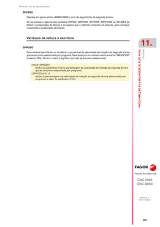 Manual de programação
CNC 8055
CNC 8055i
PROGRAMAÇÃO
EM
LINGUAGEM
DE
ALTO
NIVEL
11.
MODELO ·T·
SOFT: V02.2X
·269·
Variáveis
SFLWES
Devolve em graus (entre ±99999.9999) o erro de seguimento da segunda árvore.
Se se acessa a alguma das variáveis SPOSS, SRPOSS, STPOSS, SRTPOSS ou SFLWES se
detém a preparação de blocos e se espera que o referido comando se execute, para começar
novamente a preparação de blocos.
Variáveis de leitura e escritura
SPRGSO
Esta variável permite ler ou modificar o percentual da velocidade de rotação da segunda árvore
que se encontra selecionada por programa. Será dado por um número inteiro entre 0 e "MAXSOVR"
(máximo 255). Se tem o valor 0 significa que não se encontra selecionado.
(P110=SPRGSO)
Atribui ao parâmetro P110 a percentagem da velocidade de rotação da segunda árvore
que se encontra selecionada por programa.
(SPRGSO=P111)
Atribui à percentagem da velocidade de rotação da segunda árvore selecionada por
programa o valor do parâmetro P111.
 