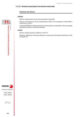 ·270·
Manual de programação
CNC 8055
CNC 8055i
11.
PROGRAMAÇÃO
EM
LINGUAGEM
DE
ALTO
NIVEL
MODELO ·T·
SOFT: V02.2X
Variáveis
11.2.12 Variáveis associadas à ferramenta motorizada
Variáveis de leitura
ASPROG
Debe ser utilizada dentro da sub-rotina associada à função M45.
Devolve as revoluções por minuto programadas em M45 S. Se se programar somente M45 a
variável toma o valor 0.
A variável ASPROG se atualiza justamente, antes de executar a função M45, de forma que esteja
atualizada ao executar a sub-rotina associada.
LIVRPM
Deve ser utilizada quando se trabalha em modo TC.
Devolve as rotações por minuto que selecionou o usuário para a ferramenta motorizada no modo
de trabalho TC.
 