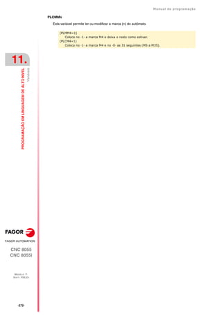 ·272·
Manual de programação
CNC 8055
CNC 8055i
11.
PROGRAMAÇÃO
EM
LINGUAGEM
DE
ALTO
NIVEL
MODELO ·T·
SOFT: V02.2X
Variáveis
PLCMMn
Esta variável permite ler ou modificar a marca (n) do autômato.
(PLMM4=1)
Coloca no ·1· a marca M4 e deixa o resto como estiver.
(PLCM4=1)
Coloca no ·1· a marca M4 e no ·0· as 31 seguintes (M5 a M35).
 