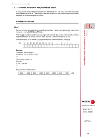 Manual de programação
CNC 8055
CNC 8055i
PROGRAMAÇÃO
EM
LINGUAGEM
DE
ALTO
NIVEL
11.
MODELO ·T·
SOFT: V02.2X
·273·
Variáveis
11.2.14 Variáveis associadas aos parâmetros locais
O CNC permite atribuir 26 parâmetros locais (P0-P25) a uma sub-rotina, mediante o uso das
instruções PCALL e MCALL. Estas instruções além de executar a sub-rotina desejada permitem
inicializar os parâmetros locais da mesma.
Variáveis de leitura
CALLP
Permite conhecer que parâmetros locais foram definidos e quais não, na chamada à sub-rotina
mediante a instrução PCALL ou MCALL.
Ainformaçãoserádadanos26bitsmenossignificativos(bits0··25),correspondendocadaumdeles
ao parâmetro local do mesmo número, desta maneira, o bit 12 corresponde ao P12.
Cada bit indicará se foi definido (=1) o parâmetro local correspondente ou não (=0).
Exemplo:
; Chamada à sub-rotina 20.
(PCALL 20, P0=20, P2=3, P3=5)
...
...
; Inicio da sub-rotina 20.
(SUB 20)
(P100 = CALLP)
...
...
No parâmetro P100 se obterá:
Bit 31 30 29 28 27 26 25 24 23 22 ... 5 4 3 2 1 0
0 0 0 0 0 0 * * * * ... * * * * * *
0000 0000 0000 0000 0000 0000 0000 1101 LSB
 