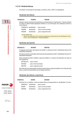 ·274·
Manual de programação
CNC 8055
CNC 8055i
11.
PROGRAMAÇÃO
EM
LINGUAGEM
DE
ALTO
NIVEL
MODELO ·T·
SOFT: V02.2X
Variáveis
11.2.15 Variáveis Sercos
Se utilizam no transvase de informação, via Sercos, entre o CNC e os reguladores.
Variáveis de leitura
TSVAR(X-C) TSVARS TSSVAR
Devolve o terceiro atributo da variável Sercos correspondente ao "identificador". O terceiro atributo
se utiliza em determinadas aplicações software e a sua informação vem codificada conforme a
norma Sercos.
TSVAR(X-C) identificador ... para os eixos.
TSVARS identificador ... para a árvore principal.
TSSVAR identificador ... para a segunda árvore.
Variáveis de escrita
SETGE(X-C) SETGES SSETGS
O regulador pode dispor até 8 gamas de trabalho o redutores (0 até 7). Identificador Sercos 218,
GearRatioPreselection.
Da mesma maneira, pode dispor até 8 conjuntos de parâmetros (0 até 7). Identificador Sercos 217,
GearRatioPreselection.
Estas variáveis permitem modificar a gama de trabalho e o conjunto de parâmetros de cada um
dos reguladores.
SETGE(X-C) ... para os eixos.
SETGES ... para a árvore principal.
SSETGS ... para a segunda árvore.
Nos 4 bits de menor peso destas variáveis se deve indicar a gama de trabalho e nos 4 bits de maior
peso o conjunto de parâmetros que se deseja selecionar.
Variáveis de leitura e escritura
SVAR(X-C) SVARS SSVARS
Permitem ler ou modificar o valor da variável Sercos correspondente ao "identificador" do "eixo".
SVAR(X-C) identificador ... para os eixos.
SVARS identificador ... para a árvore principal.
SSVARS identificador ... para a segunda árvore.
(P110=SVARX 40)
Atribui ao parâmetro P110 o terceiro atributo da variável Sercos do identificador 40 do
eixo X, que corresponde a "VelocityFeedback".
 