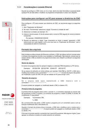 ·28·
Manual de programação
CNC 8055
CNC 8055i
1.
GENERALIDADES
MODELO ·T·
SOFT: V02.2X
Programas
de
usinagem
1.1.1 Considerações à conexão Ethernet
Quando se configura o CNC como um nó a mais, dentro da rede informática é possível desde
qualquer PC da rede editar e modificar os programas armazenados no disco duro (KeyCF).
Instruções para configurar um PC para acessar a diretórios do CNC
Para configurar o PC para acessar aos diretórios do CNC, se recomenda seguir os seguintes
passos.
1. Abrir "Explorador de Windows".
2. No menu "Ferramentas" selecionar a opção "Conectar à unidade de rede".
3. Selecionar a unidade, por exemplo «D».
4. Indicar a rota de acesso. A rota de acesso será o nome do CNC seguido do nome do diretório
compartido.
Por exemplo: FAGORCNCCNCHD
5. Quando se seleciona a opção "Ligar novamente ao iniciar a sessão" aparecerá o CNC
selecionado em cada ligação como uma rota mais no "Explorador de Windows", sem a
necessidade de defini-lo novamente.
Formato dos arquivos
Esta conexão se efetua através de Ethernet e portanto, o CNC não efetua nenhum controle sobre
a sintaxes dos programas durante a sua recepção ou modificação. Não obstante, sempre que se
acessa desde o CNC ao diretório de programas do disco duro (KeyCF) se efetuam as seguintes
verificações.
Nome do arquivo.
O número de programa deve ter sempre 6 dígitos e a extensão PIM (fresadora) ou PIT (torno).
Exemplos: 001204.PIM 000100.PIM 123456.PIT 020150.PIT
Se ao arquivo foi atribuído um nome errôneo, por exemplo 1204.PIM ou 100.PIT, o CNC não o
modifica mas mostra-o com o comentário "****************". O nome do arquivo não poderá
ser modificado a partir do CNC; tem que ser editado do PC para corrigir o erro.
Tamanho do arquivo.
Se o arquivo está vazio (tamanho=0) o CNC mostra-o com o
comentário"********************".
O arquivo poderá ser apagado ou modificado desde o CNC ou desde o PC.
Primeira linha do programa.
A primeira linha do programa deve conter o caracter %, o comentário associado ao arquivo (até
20 caracteres) e entre 2 vírgulas (,) os atributos do programa, a saber O (OEM), H (oculto), M
(modificável), X (executável).
Exemplos: %Comentário ,MX,
% ,OMX,
Se a primeira linha não existe, o CNC mostra o programa com um comentário vazio e com as
licenças modificáveis (M) e executáveis (X).
Quando o formato da primeira linha é incorreto, o CNC não o modifica e sim o mostra com o
comentário "****************". O arquivo poderá ser apagado ou modificado desde o CNC
ou desde o PC.
O formato é incorreto quando o comentário tem mais de 20 caracteres, falta alguma vírgula (,) para
agrupar os atributos ou existe um caráter estranho em atributos.
 
