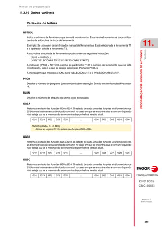 Manual de programação
CNC 8055
CNC 8055i
PROGRAMAÇÃO
EM
LINGUAGEM
DE
ALTO
NIVEL
11.
MODELO ·T·
SOFT: V02.2X
·285·
Variáveis
11.2.19 Outras variáveis
Variáveis de leitura
NBTOOL
Indica o número de ferramenta que se está monitorando. Esta variável somente se pode utilizar
dentro da sub-rotina de troca de ferramenta.
Exemplo: Se possuem de um trocador manual de ferramentas. Está selecionada a ferramenta T1
e o operador solicita a ferramenta T5.
A sub-rotina associada às ferramentas pode conter as seguintes instruções:
(P103 = NBTOOL)
(MSG "SELECIONAR T?P103 E PRESSIONAR START")
A instrução (P103 = NBTOOL) atribui ao parâmetro P103 o número de ferramenta que se está
monitorando, isto é, a que se deseja selecionar. Portanto P103=5
A mensagem que mostrará o CNC será "SELECIONAR T5 E PRESSIONAR START".
PRGN
Devolve o número de programa que se encontra em execução. Se não tem nenhum devolve o valor
-1.
BLKN
Devolve o número de etiqueta do último bloco executado.
GGSA
Retorna o estado das funções G00 a G24. O estado de cada uma das funções virá fornecido nos
25bitsmaisbaixoseestaráindicadocomum1nocasoemqueseencontreativaecomum0quando
não esteja ou se a mesma não se encontra disponível na versão atual.
GGSB
Retorna o estado das funções G25 a G49. O estado de cada uma das funções virá fornecido nos
25bitsmaisbaixoseestaráindicadocomum1nocasoemqueseencontreativaecomum0quando
não esteja ou se a mesma não se encontra disponível na versão atual.
GGSC
Retorna o estado das funções G50 a G74. O estado de cada uma das funções virá fornecido nos
25bitsmaisbaixoseestaráindicadocomum1nocasoemqueseencontreativaecomum0quando
não esteja ou se a mesma não se encontra disponível na versão atual.
G24 G23 G22 G21 G20 ... G04 G03 G02 G01 G00
CNCRD (GGSA, R110, M10)
Atribui ao registro R110 o estado das funções G00 a G24.
G49 G48 G47 G46 G45 ... G29 G28 G27 G26 G25
G74 G73 G72 G71 G70 ... G54 G53 G52 G51 G50
 