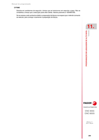 Manual de programação
CNC 8055
CNC 8055i
PROGRAMAÇÃO
EM
LINGUAGEM
DE
ALTO
NIVEL
11.
MODELO ·T·
SOFT: V02.2X
·289·
Variáveis
CYTIME
Devolve em centésimas de segundo o tempo que se transcorreu em executar a peça. Não se
contabiliza o tempo que a execução pode estar detida. Valores possíveis 0··4294967295.
Se se acessa a esta variável se detém a preparação de blocos e se espera que o referido comando
se execute, para começar novamente a preparação de blocos.
 