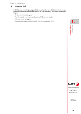 Manual de programação
CNC 8055
CNC 8055i
GENERALIDADES
1.
MODELO ·T·
SOFT: V02.2X
·29·
Conexão
DNC
1.2 Conexão DNC
O CNC possui, como função, a possibilidade de trabalhar com DNC (Controle Numérico
Distribuído), permitindo a comunicação entre o CNC e um computador, para realizar as seguintes
funções.
• Ordens de diretório e apagado.
• Transferência de programas e tabelas entre o CNC e um computador.
• Controle remoto da máquina.
• Capacidade de supervisão do estado de sistemas avançados de DNC.
 