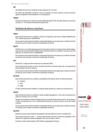 Manual de programação
CNC 8055
CNC 8055i
PROGRAMAÇÃO
EM
LINGUAGEM
DE
ALTO
NIVEL
11.
MODELO ·T·
SOFT: V02.2X
·291·
Variáveis
RIP
Velocidade teórica linear resultante do laço seguinte (em mm/min).
No cálculo da velocidade resultante, não se consideram os eixos rotativos, os eixos escravos
(gantry, acoplados e sincronizados) e os visualizadores.
TEMPIn
Devolve a temperatura em décimos de grau detectada pela PT100. Se pode selecionar uma entre
as quatro (1··4) entradas de temperatura disponíveis.
Variáveis de leitura e escritura
TIMER
Esta variável permite ler ou modificar o tempo, em segundos, que indica o relógio habilitado pelo
PLC. Valores possíveis 0··4294967295.
Se se acessa a esta variável se detém a preparação de blocos e se espera que o referido comando
se execute, para começar novamente a preparação de blocos.
PARTC
OCNCpossuiumcontadordepeçasqueseincrementa,emtodososmodosexcetoodeSimulação,
cada vez que se executa M30 ou M02 e esta variável permite ler ou modificar o seu valor, que virá
dado por um número entre 0 e 4294967295.
Se se acessa a esta variável se detém a preparação de blocos e se espera que o referido comando
se execute, para começar novamente a preparação de blocos.
KEY
Permite ler o código da última tecla que foi aceita pelo CNC.
Esta variável pode utilizar-se como variável de escritura somente dentro de um programa de
personalização (canal de usuário).
Se se acessa a esta variável se detém a preparação de blocos e se espera que o referido comando
se execute, para começar novamente a preparação de blocos.
KEYSRC
Esta variável permite ler ou modificar a procedência das teclas, sendo os valores possíveis:
0 = Teclado.
1 = PLC.
2 = DNC.
O CNC somente permite modificar o conteúdo desta variável se a mesma se encontra em 0.
ANAOn
Esta variável permite ler ou modificar a saída analógica desejada (n). O seu valor se expressa em
volts e em formato ±2.4 (±10 volts).
Se permitirá modificar as saídas analógicas que se encontrem livres dentre as oito (1··8) que possui
o CNC, visualizando-se o erro correspondente quando se intenta escrever numa que esteja
ocupada.
Se se acessa a esta variável se detém a preparação de blocos e se espera que o referido comando
se execute, para começar novamente a preparação de blocos.
SELPRO
Quando se possui duas entradas de apalpador, permite selecionar qual é a entrada ativa.
No arranque assume o valor ·1·, ficando selecionada a primeira entrada do apalpador. Para
selecionar a segunda entrada do apalpador tem que ser dado o valor 2.
O acesso a esta variável desde o CNC detém a preparação de blocos.
 
