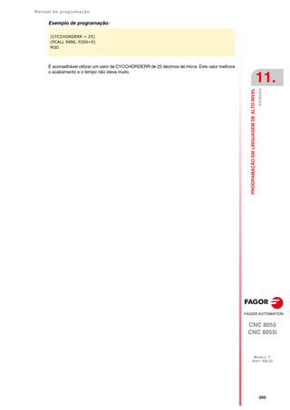 Manual de programação
CNC 8055
CNC 8055i
PROGRAMAÇÃO
EM
LINGUAGEM
DE
ALTO
NIVEL
11.
MODELO ·T·
SOFT: V02.2X
·293·
Variáveis
Exemplo de programação:
É aconselhável utilizar um valor de CYCCHORDERR de 25 décimos de micra. Este valor melhora
o acabamento e o tempo não eleva muito.
(CYCCHORDERR = 25)
(PCALL 9986, P200=0)
M30
 