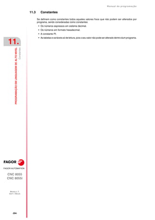 ·294·
Manual de programação
CNC 8055
CNC 8055i
11.
PROGRAMAÇÃO
EM
LINGUAGEM
DE
ALTO
NIVEL
MODELO ·T·
SOFT: V02.2X
Constantes
11.3 Constantes
Se definem como constantes todos aqueles valores fixos que não podem ser alterados por
programa, sendo consideradas como constantes:
• Os números expressos em sistema decimal.
• Os números em formato hexadecimal.
• A constante PI.
• As tabelas e variáveis só de leitura, pois o seu valor não pode ser alterado dentro dum programa.
 
