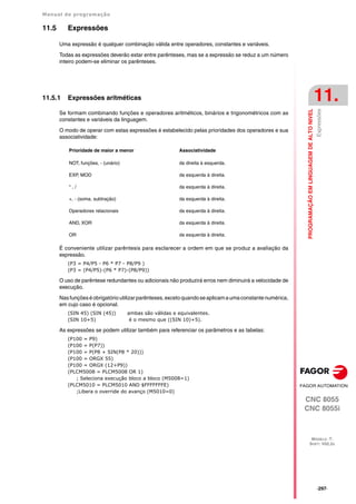 Manual de programação
CNC 8055
CNC 8055i
PROGRAMAÇÃO
EM
LINGUAGEM
DE
ALTO
NIVEL
11.
MODELO ·T·
SOFT: V02.2X
·297·
Expressões
11.5 Expressões
Uma expressão é qualquer combinação válida entre operadores, constantes e variáveis.
Todas as expressões deverão estar entre parênteses, mas se a expressão se reduz a um número
inteiro podem-se eliminar os parênteses.
11.5.1 Expressões aritméticas
Se formam combinando funções e operadores aritméticos, binários e trigonométricos com as
constantes e variáveis da linguagem.
O modo de operar com estas expressões é estabelecido pelas prioridades dos operadores e sua
associatividade:
É conveniente utilizar parêntesis para esclarecer a ordem em que se produz a avaliação da
expressão.
(P3 = P4/P5 - P6 * P7 - P8/P9 )
(P3 = (P4/P5)-(P6 * P7)-(P8/P9))
O uso de parêntese redundantes ou adicionais não produzirá erros nem diminuirá a velocidade de
execução.
Nasfunçõeséobrigatório utilizarparênteses,excetoquandoseaplicamaumaconstantenumérica,
em cujo caso é opcional.
(SIN 45) (SIN (45)) ambas são válidas e equivalentes.
(SIN 10+5) é o mesmo que ((SIN 10)+5).
As expressões se podem utilizar também para referenciar os parâmetros e as tabelas:
(P100 = P9)
(P100 = P(P7))
(P100 = P(P8 + SIN(P8 * 20)))
(P100 = ORGX 55)
(P100 = ORGX (12+P9))
(PLCM5008 = PLCM5008 OR 1)
; Seleciona execução bloco a bloco (M5008=1)
(PLCM5010 = PLCM5010 AND $FFFFFFFE)
;Libera o override do avanço (M5010=0)
Prioridade de maior a menor Associatividade
NOT, funções, - (unário) da direita à esquerda.
EXP, MOD da esquerda à direita.
* , / da esquerda à direita.
+, - (soma, subtração) da esquerda à direita.
Operadores relacionais da esquerda à direita.
AND, XOR da esquerda à direita.
OR da esquerda à direita.
 