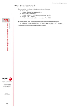 ·298·
Manual de programação
CNC 8055
CNC 8055i
11.
PROGRAMAÇÃO
EM
LINGUAGEM
DE
ALTO
NIVEL
MODELO ·T·
SOFT: V02.2X
Expressões
11.5.2 Expressões relacionais
São expressões aritméticas unidas por operadores relacionais.
(IF (P8 EQ 12.8)
; Analisa se o valor de P8 é igual a 12.8
(IF (ABS(SIN(P24)) GT SPEED)
; Analisa se o seno é maior que a velocidade do spindle.
(IF (CLOCK LT (P9 * 10.99))
; Analisa se a conta do relógio é menor que (P9 * 10.99)
Ao mesmo tempo, estas condições podem unir-se mediante operadores lógicos.
(IF ((P8 EQ 12.8) OR (ABS(SIN(P24)) GT SPEED)) AND (CLOCK LT (P9 * 10.99)) ...
O resultado de estas expressões é verdadeiro ou falso.
 