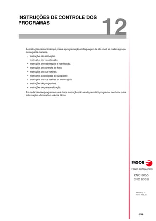 CNC 8055
CNC 8055i
MODELO ·T·
SOFT: V02.2X
12
·299·
INSTRUÇÕES DE CONTROLE DOS
PROGRAMAS
As instruções de controle que possui a programação em linguagem de alto nível, se podem agrupar
da seguinte maneira.
• Instruções de atribuição.
• Instruções de visualização.
• Instruções de habilitação e inabilitação.
• Instruções de controle de fluxo.
• Instruções de sub-rotinas.
• Instruções associadas ao apalpador.
• Instruções de sub-rotinas de interrupção.
• Instruções de programas.
• Instruções de personalização.
Em cada bloco se programará uma única instrução, não sendo permitido programar nenhuma outra
informação adicional no referido bloco.
 