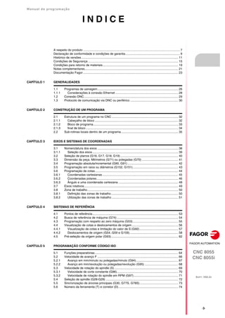 Manual de programação
CNC 8055
CNC 8055i
SOFT: V02.2X
·3·
I N D I C E
A respeito do produto ................................................................................................................... 7
Declaração de conformidade e condições de garantia................................................................. 9
Histórico de versões ................................................................................................................... 11
Condições de Segurança ........................................................................................................... 15
Condições para retorno de materiais.......................................................................................... 19
Notas complementares............................................................................................................... 21
Documentação Fagor ................................................................................................................. 23
CAPÍTULO 1 GENERALIDADES
1.1 Programas de usinagem................................................................................................ 26
1.1.1 Considerações à conexão Ethernet........................................................................... 28
1.2 Conexão DNC................................................................................................................ 29
1.3 Protocolo de comunicação via DNC ou periférico ......................................................... 30
CAPÍTULO 2 CONSTRUÇÃO DE UM PROGRAMA
2.1 Estrutura de um programa no CNC ............................................................................... 32
2.1.1 Cabeçalho de bloco ................................................................................................... 32
2.1.2 Bloco de programa..................................................................................................... 33
2.1.3 final de bloco.............................................................................................................. 34
2.2 Sub-rotinas locais dentro de um programa.................................................................... 35
CAPÍTULO 3 EIXOS E SISTEMAS DE COORDENADAS
3.1 Nomenclatura dos eixos ................................................................................................ 38
3.1.1 Seleção dos eixos...................................................................................................... 39
3.2 Seleção de planos (G16, G17, G18, G19)..................................................................... 40
3.3 Dimensão da peça. Milímetros (G71) ou polegadas (G70) ........................................... 41
3.4 Programação absoluta/incremental (G90, G91) ............................................................ 42
3.5 Programação em raios ou diâmetros (G152, G151)...................................................... 43
3.6 Programação de cotas................................................................................................... 44
3.6.1 Coordenadas cartesianas .......................................................................................... 45
3.6.2 Coordenadas polares................................................................................................. 46
3.6.3 Ângulo e uma coordenada cartesiana ....................................................................... 48
3.7 Eixos rotativos................................................................................................................ 49
3.8 Zona de trabalho............................................................................................................ 50
3.8.1 Definição das zonas de trabalho................................................................................ 50
3.8.2 Utilização das zonas de trabalho ............................................................................... 51
CAPÍTULO 4 SISTEMAS DE REFERÊNCIA
4.1 Pontos de referência...................................................................................................... 53
4.2 Busca de referência de máquina (G74)......................................................................... 54
4.3 Programação com respeito ao zero máquina (G53)...................................................... 55
4.4 Visualização de cotas e deslocamentos de origem ....................................................... 56
4.4.1 Visualização de cotas e limitação do valor de S (G92).............................................. 57
4.4.2 Deslocamentos de origem (G54..G59 e G159).......................................................... 58
4.5 Pré-seleção da origem polar (G93)................................................................................ 62
CAPÍTULO 5 PROGRAMAÇÃO CONFORME CÓDIGO ISO
5.1 Funções preparatórias................................................................................................... 64
5.2 Velocidade de avanço F ................................................................................................ 66
5.2.1 Avanço em mm/minuto ou polegadas/minuto (G94).................................................. 67
5.2.2 Avanço em mm/revolução ou polegadas/revolução (G95) ........................................ 68
5.3 Velocidade de rotação do spindle (S)............................................................................ 69
5.3.1 Velocidade de corte constante (G96)......................................................................... 70
5.3.2 Velocidade de rotação do spindle em RPM (G97)..................................................... 71
5.4 Seleção de spindle (G28-G29) ...................................................................................... 72
5.5 Sincronização de árvores principais (G30, G77S, G78S).............................................. 73
5.6 Número da ferramenta (T) e corretor (D)....................................................................... 74
 