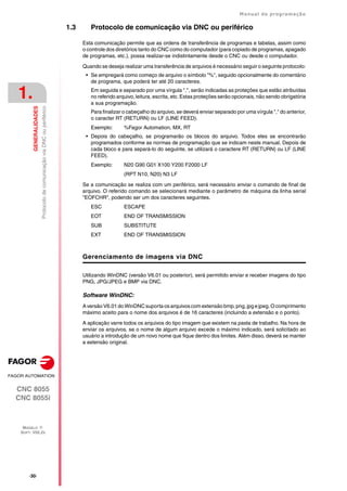 ·30·
Manual de programação
CNC 8055
CNC 8055i
1.
GENERALIDADES
MODELO ·T·
SOFT: V02.2X
Protocolo
de
comunicação
via
DNC
ou
periférico
1.3 Protocolo de comunicação via DNC ou periférico
Esta comunicação permite que as ordens de transferência de programas e tabelas, assim como
o controle dos diretórios tanto do CNC como do computador (para copiado de programas, apagado
de programas, etc.), possa realizar-se indistintamente desde o CNC ou desde o computador.
Quando se deseja realizar uma transferência de arquivos é necessário seguir o seguinte protocolo:
• Se empregará como começo de arquivo o símbolo "%", seguido opcionalmente do comentário
de programa, que poderá ter até 20 caracteres.
Em seguida e separado por uma vírgula ",", serão indicadas as proteções que estão atribuídas
no referido arquivo, leitura, escrita, etc. Estas proteções serão opcionais, não sendo obrigatória
a sua programação.
Para finalizar o cabeçalho do arquivo, se deverá enviar separado por uma vírgula "," do anterior,
o caracter RT (RETURN) ou LF (LINE FEED).
Exemplo: %Fagor Automation, MX, RT
• Depois do cabeçalho, se programarão os blocos do arquivo. Todos eles se encontrarão
programados conforme as normas de programação que se indicam neste manual. Depois de
cada bloco e para separá-lo do seguinte, se utilizará o caractere RT (RETURN) ou LF (LINE
FEED).
Exemplo: N20 G90 G01 X100 Y200 F2000 LF
(RPT N10, N20) N3 LF
Se a comunicação se realiza com um periférico, será necessário enviar o comando de final de
arquivo. O referido comando se selecionará mediante o parâmetro de máquina da linha serial
"EOFCHR", podendo ser um dos caracteres seguintes.
ESC ESCAPE
EOT END OF TRANSMISSION
SUB SUBSTITUTE
EXT END OF TRANSMISSION
Gerenciamento de imagens via DNC
Utilizando WinDNC (versão V6.01 ou posterior), será permitido enviar e receber imagens do tipo
PNG, JPG/JPEG e BMP via DNC.
Software WinDNC:
A versão V6.01 do WinDNC suporta os arquivos com extensão bmp,png, jpg e jpeg. O comprimento
máximo aceito para o nome dos arquivos é de 16 caracteres (incluindo a extensão e o ponto).
A aplicação varre todos os arquivos do tipo imagem que existem na pasta de trabalho. Na hora de
enviar os arquivos, se o nome de algum arquivo excede o máximo indicado, será solicitado ao
usuário a introdução de um novo nome que fique dentro dos limites. Além disso, deverá se manter
a extensão original.
 