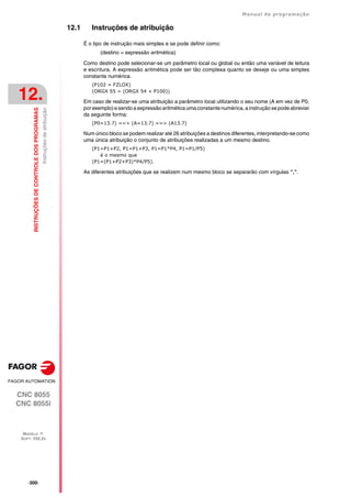 ·300·
Manual de programação
CNC 8055
CNC 8055i
12.
INSTRUÇÕES
DE
CONTROLE
DOS
PROGRAMAS
MODELO ·T·
SOFT: V02.2X
Instruções
de
atribuição
12.1 Instruções de atribuição
É o tipo de instrução mais simples e se pode definir como:
(destino = expressão aritmética)
Como destino pode selecionar-se um parâmetro local ou global ou então uma variável de leitura
e escritura. A expressão aritmética pode ser tão complexa quanto se deseje ou uma simples
constante numérica.
(P102 = FZLOX)
(ORGX 55 = (ORGX 54 + P100))
Em caso de realizar-se uma atribuição a parâmetro local utilizando o seu nome (A em vez de P0,
porexemplo)e sendo a expressão aritmética uma constante numérica, a instrução se pode abreviar
da seguinte forma:
(P0=13.7) ==> (A=13.7) ==> (A13.7)
Num único bloco se podem realizar até 26 atribuições a destinos diferentes, interpretando-se como
uma única atribuição o conjunto de atribuições realizadas a um mesmo destino.
(P1=P1+P2, P1=P1+P3, P1=P1*P4, P1=P1/P5)
é o mesmo que
(P1=(P1+P2+P3)*P4/P5).
As diferentes atribuições que se realizem num mesmo bloco se separarão com vírgulas ",".
 