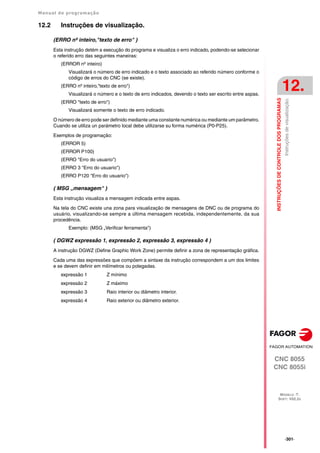 Manual de programação
CNC 8055
CNC 8055i
INSTRUÇÕES
DE
CONTROLE
DOS
PROGRAMAS
12.
MODELO ·T·
SOFT: V02.2X
·301·
Instruções
de
visualização.
12.2 Instruções de visualização.
(ERRO nº inteiro,"texto de erro" )
Esta instrução detém a execução do programa e visualiza o erro indicado, podendo-se selecionar
o referido erro das seguintes maneiras:
(ERROR nº inteiro)
Visualizará o número de erro indicado e o texto associado ao referido número conforme o
código de erros do CNC (se existe).
(ERRO nº inteiro,"texto de erro")
Visualizará o número e o texto de erro indicados, devendo o texto ser escrito entre aspas.
(ERRO "texto de erro")
Visualizará somente o texto de erro indicado.
O número de erro pode ser definido mediante uma constante numérica ou mediante um parâmetro.
Cuando se utiliza un parámetro local debe utilizarse su forma numérica (P0-P25).
Exemplos de programação:
(ERROR 5)
(ERROR P100)
(ERRO "Erro do usuario")
(ERRO 3 "Erro do usuario")
(ERRO P120 "Erro do usuario")
( MSG „mensagem" )
Esta instrução visualiza a mensagem indicada entre aspas.
Na tela do CNC existe una zona para visualização de mensagens de DNC ou de programa do
usuário, visualizando-se sempre a última mensagem recebida, independentemente, da sua
procedência.
Exemplo: (MSG „Verificar ferramenta")
( DGWZ expressão 1, expressão 2, expressão 3, expressão 4 )
A instrução DGWZ (Define Graphic Work Zone) permite definir a zona de representação gráfica.
Cada uma das expressões que compõem a sintaxe da instrução correspondem a um dos limites
e se devem definir em milímetros ou polegadas.
expressão 1 Z mínimo
expressão 2 Z máximo
expressão 3 Raio interior ou diâmetro interior.
expressão 4 Raio exterior ou diâmetro exterior.
 