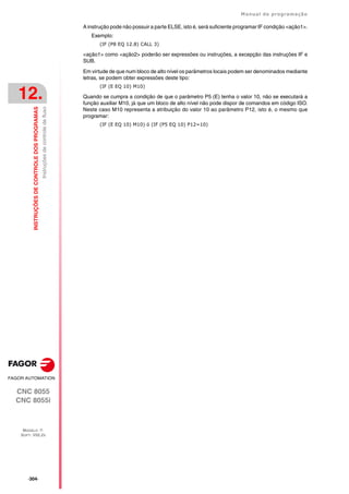 ·304·
Manual de programação
CNC 8055
CNC 8055i
12.
INSTRUÇÕES
DE
CONTROLE
DOS
PROGRAMAS
MODELO ·T·
SOFT: V02.2X
Instruções
de
controle
de
fluxo
A instrução pode não possuir a parte ELSE, isto é, será suficiente programar IF condição <ação1>.
Exemplo:
(IF (P8 EQ 12.8) CALL 3)
<ação1> como <ação2> poderão ser expressões ou instruções, a excepção das instruções IF e
SUB.
Em virtude de que num bloco de alto nível os parâmetros locais podem ser denominados mediante
letras, se podem obter expressões deste tipo:
(IF (E EQ 10) M10)
Quando se cumpra a condição de que o parâmetro P5 (E) tenha o valor 10, não se executará a
função auxiliar M10, já que um bloco de alto nível não pode dispor de comandos em código ISO.
Neste caso M10 representa a atribuição do valor 10 ao parâmetro P12, isto é, o mesmo que
programar:
(IF (E EQ 10) M10) ó (IF (P5 EQ 10) P12=10)
 