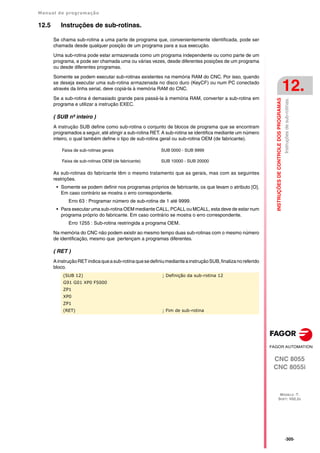 Manual de programação
CNC 8055
CNC 8055i
INSTRUÇÕES
DE
CONTROLE
DOS
PROGRAMAS
12.
MODELO ·T·
SOFT: V02.2X
·305·
Instruções
de
sub-rotinas.
12.5 Instruções de sub-rotinas.
Se chama sub-rotina a uma parte de programa que, convenientemente identificada, pode ser
chamada desde qualquer posição de um programa para a sua execução.
Uma sub-rotina pode estar armazenada como um programa independente ou como parte de um
programa, e pode ser chamada uma ou várias vezes, desde diferentes posições de um programa
ou desde diferentes programas.
Somente se podem executar sub-rotinas existentes na memória RAM do CNC. Por isso, quando
se deseja executar uma sub-rotina armazenada no disco duro (KeyCF) ou num PC conectado
através da linha serial, deve copiá-la à memória RAM do CNC.
Se a sub-rotina é demasiado grande para passá-la à memória RAM, converter a sub-rotina em
programa e utilizar a instrução EXEC.
( SUB nº inteiro )
A instrução SUB define como sub-rotina o conjunto de blocos de programa que se encontram
programados a seguir, até atingir a sub-rotina RET. A sub-rotina se identifica mediante um número
inteiro, o qual também define o tipo de sub-rotina geral ou sub-rotina OEM (de fabricante).
As sub-rotinas do fabricante têm o mesmo tratamento que as gerais, mas com as seguintes
restrições.
• Somente se podem definir nos programas próprios de fabricante, os que levam o atributo [O].
Em caso contrário se mostra o erro correspondente.
Erro 63 : Programar número de sub-rotina de 1 até 9999.
• Para executar uma sub-rotina OEM mediante CALL, PCALL ou MCALL, esta deve de estar num
programa próprio do fabricante. Em caso contrário se mostra o erro correspondente.
Erro 1255 : Sub-rotina restringida a programa OEM.
Na memória do CNC não podem existir ao mesmo tempo duas sub-rotinas com o mesmo número
de identificação, mesmo que pertençam a programas diferentes.
( RET )
AinstruçãoRETindicaqueasub-rotinaquesedefiniumedianteainstruçãoSUB,finalizanoreferido
bloco.
Faixa de sub-rotinas gerais SUB 0000 - SUB 9999
Faixa de sub-rotinas OEM (de fabricante) SUB 10000 - SUB 20000
(SUB 12) ; Definição da sub-rotina 12
G91 G01 XP0 F5000
ZP1
XP0
ZP1
(RET) ; Fim de sub-rotina
 