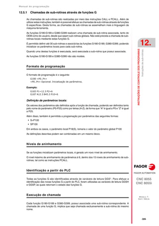 Manual de programação
CNC 8055
CNC 8055i
INSTRUÇÕES
DE
CONTROLE
DOS
PROGRAMAS
12.
MODELO ·T·
SOFT: V02.2X
·309·
Instruções
de
sub-rotinas.
12.5.1 Chamadas de sub-rotinas através de funções G
As chamadas de sub-rotinas são realizadas por meio das instruções CALL e PCALL. Além de
utilizar estas instruções, também é possível efetuar as chamadas de sub-rotinas através de funções
G específicas. Desta forma, as chamadas de sub-rotinas se assemelham mais à linguagem da
máquina-ferramenta.
As funções G180-G189 e G380-G399 realizam uma chamada de sub-rotina associada, tanto do
OEM como do usuário, desde que sejam sub-rotinas globais. Não está prevista a chamada de sub-
rotinas locais mediante estas funções G.
É permitido definir até 30 sub-rotinas e associá-las às funções G180-G189, G380-G399, podendo
inicializar os parâmetros locais para cada sub-rotina.
Quando uma destas funções é executada, será executada a sub-rotina que possui associada.
As funções G180-G189 e G380-G399 não são modais.
Formato de programação
O formato de programação é o seguinte:
G180 <P0..Pn>
<P0..Pn> Opcional. Inicialização de parâmetros.
Exemplo:
G183 P1=12.3 P2=6
G187 A12.3 B45.3 P10=6
Definição de parâmetros locais:
Os valores dos parâmetros são definidos após a função de chamada, podendo ser definidos tanto
pelo nome do parâmetro (P0-P25) como por letras (A-Z), de forma que "A" é igual a P0 e "Z" é igual
a P25.
Além disso, também é permitida a programação por parâmetros das seguintes formas:
• S=P100
• SP100
Em ambos os casos, o parâmetro local P18(S), tomaria o valor do parâmetro global P100
As definições descritas podem ser combinadas em um mesmo bloco.
Níveis de aninhamento
Se as funções inicializam parâmetros locais, é gerado um novo nível de aninhamento.
O nível máximo de aninhamento de parâmetros é 6, dentro dos 15 níveis de aninhamento de sub-
rotinas, tal como as instruções PCALL.
Identificação a partir do PLC
Todas as funções G são identificadas através de variáveis de leitura GGS*. Para efetuar a
identificação das novas funções G a partir do PLC, foram utilizadas as variáveis de leitura GGSH
e GGSP, as quais retornam o estado das funções G.
Execução de chamada
Cada função G180-G189 e G380-G399, possui associada uma sub-rotina correspondente. A
chamada de uma função G, implica que seja chamada exclusivamente a sub-rotina do mesmo
nome.
 