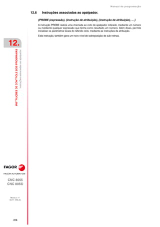 ·310·
Manual de programação
CNC 8055
CNC 8055i
12.
INSTRUÇÕES
DE
CONTROLE
DOS
PROGRAMAS
MODELO ·T·
SOFT: V02.2X
Instruções
associadas
ao
apalpador.
12.6 Instruções associadas ao apalpador.
(PROBE (expressão), (instrução de atribuição), (instrução de atribuição), ... )
A instrução PROBE realiza uma chamada ao ciclo de apalpador indicado, mediante um número
ou mediante qualquer expressão que tenha como resultado um número. Além disso, permite
inicializar os parâmetros locais do referido ciclo, mediante as instruções de atribuição.
Esta instrução, também gera um novo nível de sobreposição de sub-rotinas.
 