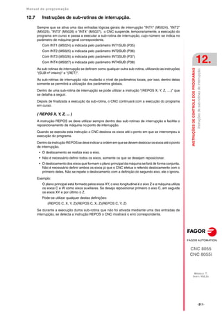 Manual de programação
CNC 8055
CNC 8055i
INSTRUÇÕES
DE
CONTROLE
DOS
PROGRAMAS
12.
MODELO ·T·
SOFT: V02.2X
·311·
Instruções
de
sub-rotinas
de
interrupção.
12.7 Instruções de sub-rotinas de interrupção.
Sempre que se ativa uma das entradas lógicas gerais de interrupção "INT1" (M5024), "INT2"
(M5025), "INT3" (M5026) o "INT4" (M5027), o CNC suspende, temporariamente, a execução do
programa em curso e passa a executar a sub-rotina de interrupção, cujo número se indica no
parâmetro de máquina geral correspondente.
Com INT1 (M5024) a indicada pelo parâmetro INT1SUB (P35)
Com INT2 (M5025) a indicada pelo parâmetro INT2SUB (P36)
Com INT3 (M5026) a indicada pelo parâmetro INT3SUB (P37)
Com INT4 (M5027) a indicada pelo parâmetro INT4SUB (P38)
As sub-rotinas de interrupção se definem como qualquer outra sub-rotina, utilizando as instruções
"(SUB nº inteiro)" e "(RET)".
As sub-rotinas de interrupção não mudarão o nível de parâmetros locais, por isso, dentro delas
somente se permitirá a utilização dos parâmetros globais.
Dentro de uma sub-rotina de interrupção se pode utilizar a instrução "(REPOS X, Y, Z, ....)" que
se detalha a seguir.
Depois de finalizada a execução da sub-rotina, o CNC continuará com a execução do programa
em curso.
( REPOS X, Y, Z, ... )
A instrução REPOS se deve utilizar sempre dentro das sub-rotinas de interrupção e facilita o
reposicionamento da máquina no ponto de interrupção.
Quando se executa esta instrução o CNC desloca os eixos até o ponto em que se interrompeu a
execução do programa.
Dentroda instrução REPOSse deve indicar a ordem emque se devemdeslocaros eixosaté o ponto
de interrupção.
• O deslocamento se realiza eixo a eixo.
• Não é necessário definir todos os eixos, somente os que se desejam reposicionar.
• O deslocamento dos eixos que formam o plano principal da máquina se fará de forma conjunta.
Não é necessário definir ambos os eixos já que o CNC efetua o referido deslocamento com o
primeiro deles. Não se repete o deslocamento com a definição do segundo eixo, ele o ignora.
Exemplo:
O plano principal está formado pelos eixos XY, o eixo longitudinal é o eixo Z e a máquina utiliza
os eixos C e W como eixos auxiliares. Se deseja reposicionar primeiro o eixo C, em seguida
os eixos XY e por último o Z.
Pode-se utilizar qualquer destas definições:
(REPOS C, X, Y, Z)(REPOS C, X, Z)(REPOS C, Y, Z)
Se durante a execução duma sub-rotina que não foi ativada mediante uma das entradas de
interrupção, se detecta a instrução REPOS o CNC mostrará o erro correspondente.
 