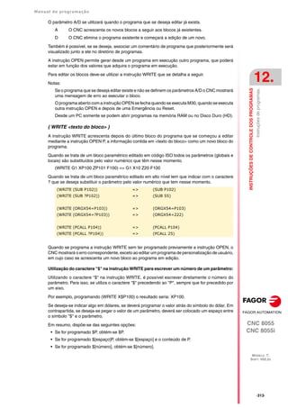 Manual de programação
CNC 8055
CNC 8055i
INSTRUÇÕES
DE
CONTROLE
DOS
PROGRAMAS
12.
MODELO ·T·
SOFT: V02.2X
·313·
Instruções
de
programas.
O parâmetro A/D se utilizará quando o programa que se deseja editar já exista.
A O CNC acrescenta os novos blocos a seguir aos blocos já existentes.
D O CNC elimina o programa existente e começará a edição de um novo.
Também é possível, se se deseja, associar um comentário de programa que posteriormente será
visualizado junto a ele no diretório de programas.
A instrução OPEN permite gerar desde um programa em execução outro programa, que poderá
estar em função dos valores que adquira o programa em execução.
Para editar os blocos deve-se utilizar a instrução WRITE que se detalha a seguir.
Notas:
Se o programa que se deseja editar existe e não se definem os parâmetros A/D o CNC mostrará
uma mensagem de erro ao executar o bloco.
O programa aberto com a instrução OPEN se fecha quando se executa M30, quando se executa
outra instrução OPEN e depois de uma Emergência ou Reset.
Desde um PC somente se podem abrir programas na memória RAM ou no Disco Duro (HD).
( WRITE <texto do bloco> )
A instrução WRITE acrescenta depois do último bloco do programa que se começou a editar
mediante a instrução OPEN P, a informação contida em <texto do bloco> como um novo bloco do
programa.
Quando se trata de um bloco paramétrico editado em código ISO todos os parâmetros (globais e
locais) são substituídos pelo valor numérico que têm nesse momento.
(WRITE G1 XP100 ZP101 F100) => G1 X10 Z20 F100
Quando se trata de um bloco paramétrico editado em alto nível tem que indicar com o caractere
? que se deseja substituir o parâmetro pelo valor numérico que tem nesse momento.
Quando se programa a instrução WRITE sem ter programado previamente a instrução OPEN, o
CNC mostrará o erro correspondente, exceto ao editar um programa de personalização de usuário,
em cujo caso se acrescenta um novo bloco ao programa em edição.
Utilização do caractere "$" na instrução WRITE para escrever um número de um parâmetro:
Utilizando o caractere "$" na instrução WRITE, é possível escrever diretamente o número do
parâmetro. Para isso, se utiliza o caractere "$" precedendo ao "P", sempre que for precedido por
um eixo.
Por exemplo, programando (WRITE X$P100) o resultado seria: XP100.
Se deseja-se indicar algo em dólares, se deverá programar o valor atrás do símbolo do dólar. Em
contrapartida, se deseja-se pegar o valor de um parâmetro, deverá ser colocado um espaço entre
o símbolo "$" e o parâmetro.
Em resumo, dispõe-se das seguintes opções:
• Se for programado $P, obtém-se $P.
• Se for programado $[espaço]P, obtém-se $[espaço] e o conteúdo de P.
• Se for programado $[número], obtém-se $[número].
(WRITE (SUB P102)) => (SUB P102)
(WRITE (SUB ?P102)) => (SUB 55)
(WRITE (ORGX54=P103)) => (ORGX54=P103)
(WRITE (ORGX54=?P103)) => (ORGX54=222)
(WRITE (PCALL P104)) => (PCALL P104)
(WRITE (PCALL ?P104)) => (PCALL 25)
 
