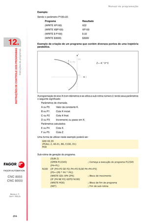·314·
Manual de programação
CNC 8055
CNC 8055i
12.
INSTRUÇÕES
DE
CONTROLE
DOS
PROGRAMAS
MODELO ·T·
SOFT: V02.2X
Instruções
de
programas.
Exemplo:
Sendo o parâmetro P100=22.
Programa Resultado
(WRITE XP100) X22
(WRITE X$P100) XP100
(WRITE $ P100) $ 22
(WRITE $3000) $3000
Exemplo de criação de um programa que contém diversos pontos de uma trajetória
parabólica.
A programação do eixo X é em diâmetros e se utiliza a sub-rotina número 2, tendo seus parâmetros
o seguinte significado:
Parâmetros de chamada.
A ou P0 Valor da constante K.
B ou P1 Cota X inicial.
C ou P2 Cota X final.
D ou P3 Incremento ou passo em X.
Parâmetros calculados:
E ou P4 Cota X.
F ou P5 Cota Z.
Uma forma de utilizar neste exemplo poderá ser:
Sub-rotina de geração do programa.
G00 X0 Z0
(PCALL 2, A0.01, B0, C100, D1)
M30
(SUB 2)
(OPEN P12345) ; Começa a execução do programa P12345
(P4=P1)
N100 (IF (P4+P3 GE P2) P4=P2 ELSE P4=P4+P3)
(P5=-(P0 * P4 * P4))
(WRITE G01 XP4 ZP5) ; Bloco de movimento
(IF (P4 NE P2) GOTO N100)
(WRITE M30) ; Bloco de fim de programa
(RET) ; Fim de sub-rotina
Z = -K * X**2
 