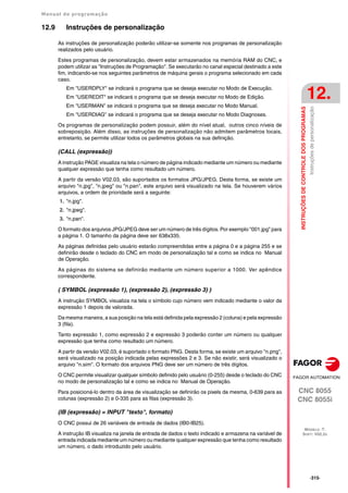 Manual de programação
CNC 8055
CNC 8055i
INSTRUÇÕES
DE
CONTROLE
DOS
PROGRAMAS
12.
MODELO ·T·
SOFT: V02.2X
·315·
Instruções
de
personalização
12.9 Instruções de personalização
As instruções de personalização poderão utilizar-se somente nos programas de personalização
realizados pelo usuário.
Estes programas de personalização, devem estar armazenados na memória RAM do CNC, e
podem utilizar as "Instruções de Programação". Se executarão no canal especial destinado a este
fim, indicando-se nos seguintes parâmetros de máquina gerais o programa selecionado em cada
caso.
Em "USERDPLY" se indicará o programa que se deseja executar no Modo de Execução.
Em "USEREDIT" se indicará o programa que se deseja executar no Modo de Edição.
Em "USERMAN" se indicará o programa que se deseja executar no Modo Manual.
Em "USERDIAG" se indicará o programa que se deseja executar no Modo Diagnoses.
Os programas de personalização podem possuir, além do nível atual, outros cinco níveis de
sobreposição. Além disso, as instruções de personalização não admitem parâmetros locais,
entretanto, se permite utilizar todos os parâmetros globais na sua definição.
(CALL (expressão))
A instrução PAGE visualiza na tela o número de página indicado mediante um número ou mediante
qualquer expressão que tenha como resultado um número.
A partir da versão V02.03, são suportados os formatos JPG/JPEG. Desta forma, se existe um
arquivo "n.jpg", "n.jpeg" ou "n.pan", este arquivo será visualizado na tela. Se houverem vários
arquivos, a ordem de prioridade será a seguinte:
1. "n.jpg".
2. "n.jpeg".
3. "n.pan".
O formato dos arquivos JPG/JPEG deve ser um número de três dígitos. Por exemplo "001.jpg" para
a página 1. O tamanho da página deve ser 638x335.
As páginas definidas pelo usuário estarão compreendidas entre a página 0 e a página 255 e se
definirão desde o teclado do CNC em modo de personalização tal e como se indica no Manual
de Operação.
As páginas do sistema se definirão mediante um número superior a 1000. Ver apêndice
correspondente.
( SYMBOL (expressão 1), (expressão 2), (expressão 3) )
A instrução SYMBOL visualiza na tela o símbolo cujo número vem indicado mediante o valor da
expressão 1 depois de valorada.
Da mesma maneira, a sua posição na tela está definida pela expressão 2 (coluna) e pela expressão
3 (fila).
Tanto expressão 1, como expressão 2 e expressão 3 poderão conter um número ou qualquer
expressão que tenha como resultado um número.
A partir da versão V02.03, é suportado o formato PNG. Desta forma, se existe um arquivo "n.png",
será visualizado na posição indicada pelas expressões 2 e 3. Se não existir, será visualizado o
arquivo "n.sim". O formato dos arquivos PNG deve ser um número de três dígitos.
O CNC permite visualizar qualquer símbolo definido pelo usuário (0-255) desde o teclado do CNC
no modo de personalização tal e como se indica no Manual de Operação.
Para posicioná-lo dentro da área de visualização se definirão os pixels da mesma, 0-639 para as
colunas (expressão 2) e 0-335 para as filas (expressão 3).
(IB (expressão) = INPUT "texto", formato)
O CNC possui de 26 variáveis de entrada de dados (IB0-IB25).
A instrução IB visualiza na janela de entrada de dados o texto indicado e armazena na variável de
entrada indicada mediante um número ou mediante qualquer expressão que tenha como resultado
um número, o dado introduzido pelo usuário.
 