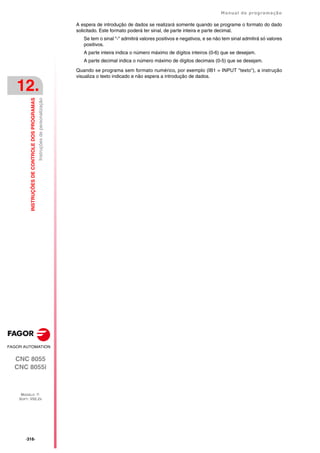·316·
Manual de programação
CNC 8055
CNC 8055i
12.
INSTRUÇÕES
DE
CONTROLE
DOS
PROGRAMAS
MODELO ·T·
SOFT: V02.2X
Instruções
de
personalização
A espera de introdução de dados se realizará somente quando se programe o formato do dado
solicitado. Este formato poderá ter sinal, de parte inteira e parte decimal.
Se tem o sinal "-" admitirá valores positivos e negativos, e se não tem sinal admitirá só valores
positivos.
A parte inteira indica o número máximo de dígitos inteiros (0-6) que se desejam.
A parte decimal indica o número máximo de dígitos decimais (0-5) que se desejam.
Quando se programa sem formato numérico, por exemplo (IB1 = INPUT "texto"), a instrução
visualiza o texto indicado e não espera a introdução de dados.
 