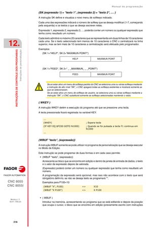 ·318·
Manual de programação
CNC 8055
CNC 8055i
12.
INSTRUÇÕES
DE
CONTROLE
DOS
PROGRAMAS
MODELO ·T·
SOFT: V02.2X
Instruções
de
personalização
(SK (expressão 1) = "texto 1", (expressão 2) = "texto 2", .... )
A instrução SK define e visualiza o novo menu de softkeys indicado.
Cada uma das expressões indicará o número de softkey que se deseja modificar (1-7, começando
pela esquerda) e os textos o que se deseja escrever nelas.
Expressão 1, expressão 2, expressão 3, .... poderão conter um número ou qualquer expressão que
tenha como resultado um número.
Cadatextoadmitiránomáximo20caracteresqueserepresentarãoemduaslinhasde10caracteres
cada uma. Se o texto selecionado tem menos de 10 caracteres o CNC o centralizará na linha
superior, mas se tem mais de 10 caracteres a centralização será efetuada pelo programador.
Exemplos:
(SK 1="HELP", SK 2="MAXIMUN POINT")
(SK 1="FEED", SK 2=" _ _MAXIMUN_ _ _POINT")
( WKEY )
A instrução WKEY detém a execução do programa até que se pressione uma tecla.
A tecla pressionada ficará registrada na variável KEY.
(WBUF "texto", (expressão))
A instrução WBUF somente se pode utilizar no programa de personalização que se deseja executar
no Modo de Edição.
Esta instrução se pode programar de duas formas e em cada caso permite:
• (WBUF "texto", (expressão))
Acrescenta ao bloco que se encontra em edição e dentro da janela de entrada de dados, o texto
e o valor da expressão depois de valorada.
(Expressão) poderá conter um número ou qualquer expressão que tenha como resultado um
número.
A programação da expressão será opcional, mas isso não acontece com o texto que será
obrigatório defini-lo, se não se deseja texto se programará "".
Exemplos para P100=10:
• ( WBUF )
Introduz na memória, acrescentando ao programa que se está editando e depois da posição
que ocupa o cursor, o bloco que se encontra em edição (previamente escrito com instruções
HELP MAXIMUN POINT
FEED MAXIMUN POINT
Se ao estar ativo um menu de softkeys padrão do CNC se seleciona uma ou várias softkeys mediante
a instrução de alto nível "SK", o CNC apagará todas as softkeys existentes e mostrará somente as
que se selecionaram.
Se ao estar ativo um menu de softkeys de usuário, se seleciona uma ou várias softkeys mediante a
instrução "SK", o CNC substituirá somente as softkeys selecionadas mantendo o resto.
...
(WKEY) ; Espera tecla
(IF KEY EQ $FC00 GOTO N1000) ; Quando se foi pulsada a tecla F1 continua em
N1000
...
(WBUF "X", P100) => X10
(WBUF "X P100") => X P100
 