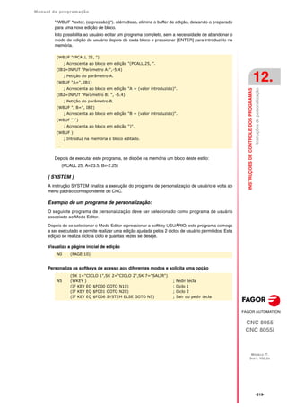 Manual de programação
CNC 8055
CNC 8055i
INSTRUÇÕES
DE
CONTROLE
DOS
PROGRAMAS
12.
MODELO ·T·
SOFT: V02.2X
·319·
Instruções
de
personalização
"(WBUF "texto", (expressão))"). Além disso, elimina o buffer de edição, deixando-o preparado
para uma nova edição de bloco.
Isto possibilita ao usuário editar um programa completo, sem a necessidade de abandonar o
modo de edição de usuário depois de cada bloco e pressionar [ENTER] para introduzi-lo na
memória.
Depois de executar este programa, se dispõe na memória um bloco deste estilo:
(PCALL 25, A=23.5, B=-2.25)
( SYSTEM )
A instrução SYSTEM finaliza a execução do programa de personalização de usuário e volta ao
menu padrão correspondente do CNC.
Exemplo de um programa de personalização:
O seguinte programa de personalização deve ser selecionado como programa de usuário
associado ao Modo Editor.
Depois de se selecionar o Modo Editor e pressionar a softkey USUÁRIO, este programa começa
a ser executado e permite realizar uma edição ajudada pelos 2 ciclos de usuário permitidos. Esta
edição se realiza ciclo a ciclo e quantas vezes se deseje.
Visualiza a página inicial de edição
Personaliza as softkeys de acesso aos diferentes modos e solicita uma opção
(WBUF "(PCALL 25, ")
; Acrescenta ao bloco em edição "(PCALL 25, ".
(IB1=INPUT "Parâmetro A:",-5.4)
; Petição do parâmetro A.
(WBUF "A=", IB1)
; Acrescenta ao bloco em edição "A = (valor introduzido)".
(IB2=INPUT "Parâmetro B: ", -5.4)
; Petição do parâmetro B.
(WBUF ", B=", IB2)
; Acrescenta ao bloco em edição "B = (valor introduzido)".
(WBUF ")")
; Acrescenta ao bloco em edição ")".
(WBUF )
; Introduz na memória o bloco editado.
...
N0 (PAGE 10)
N5
(SK 1="CICLO 1",SK 2="CICLO 2",SK 7="SALIR")
(WKEY )
(IF KEY EQ $FC00 GOTO N10)
(IF KEY EQ $FC01 GOTO N20)
(IF KEY EQ $FC06 SYSTEM ELSE GOTO N5)
; Pedir tecla
; Ciclo 1
; Ciclo 2
; Sair ou pedir tecla
 