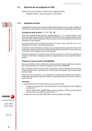 ·32·
Manual de programação
CNC 8055
CNC 8055i
2.
CONSTRUÇÃO
DE
UM
PROGRAMA
MODELO ·T·
SOFT: V02.2X
Estrutura
de
um
programa
no
CNC
2.1 Estrutura de um programa no CNC
Todos os blocos que compõem o programa terão a seguinte estrutura:
Cabeçalho de bloco + bloco de programa + final de bloco
2.1.1 Cabeçalho de bloco
O cabeçalho de um bloco, que é opcional, poderá estar formada por uma ou várias condições de
salto de bloco e pela etiqueta ou número de bloco. Ambas devem ser programadas nesta ordem.
Condição de salto de bloco. "/", "/1", "/2", "/3".
Estas três condições de salto de bloco, considerando que "/" e "/1" são equivalentes, serão
governadas pelas marcas BLKSKIP1, BLKSKIP2 e BLKSKIP3 do PLC. Se alguma destas marcas
seencontraativa,o CNCnão executaráoblocooublocosnosque hásido programada,continuando
a execução no bloco seguinte.
Se pode programar até 3 condições de salto num só bloco, que se valorarão uma a uma,
respeitando-se a ordem na que foram programadas.
O controle vai lendo 200 blocos por diante do que se está executando, para poder calcular com
antecipação a trajetória a percorrer. A condição de salto de bloco se analisará no momento em que
se lê o bloco, isto é, 200 blocos antes da sua execução.
Quando se deseja que a condição de salto de bloco se analise no momento da execução, é
necessário interromper a preparação de blocos, programando para isso a função G4 no bloco
anterior.
Etiqueta ou número de bloco N(0-99999999).
Serve para identificar o bloco, utilizando-se somente quando se realizam referências ou saltos a
bloco. Se representarão com a letra "N" seguida de até 8 cifras (0-99999999).
Não é necessário seguir nenhuma ordem e se permitem números salteados. Se num mesmo
programa existem dois ou mais blocos com o mesmo número de etiqueta, o CNC tomará sempre
a primeira delas.
Mesmo que não é necessária a sua programação, o CNC permite mediante uma softkey a
programação automática de etiquetas, podendo o programador seleccionar o número inicial e o
passo entre elas.
Restrições:
• Visualização do número de bloco ativo na janela superior da tela:
 Ao executar um programa no modo ISO, quando o número de etiqueta é maior de 9999 se
visualizará N**** .
 Na tela "VISUALIZAR / SUBROTINAS" quando se visualiza um RPT que tenha alguma
etiqueta maior do que 9999 se visualizará com ****.
• A edição dos ciclos fixos G66, G68 e G69), só admite etiquetas de 4 dígitos.
 